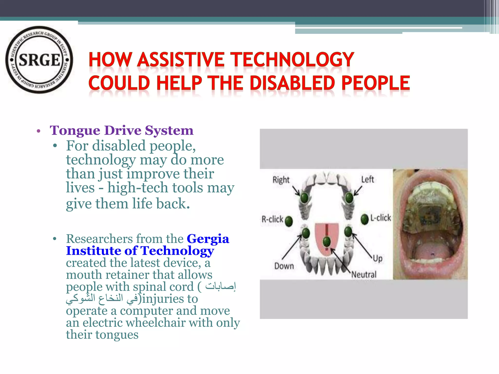 • Tongue Drive System 
• For disabled people, 
technology may do more 
than just improve their 
lives - high-tech tools may 
give them life back. 
• Researchers from the Gergia 
Institute of Technology 
created the latest device, a 
mouth retainer that allows 
people with spinal cord ( إصابات 
في النخاع الشوكي )injuries to 
operate a computer and move 
an electric wheelchair with only 
their tongues 
 