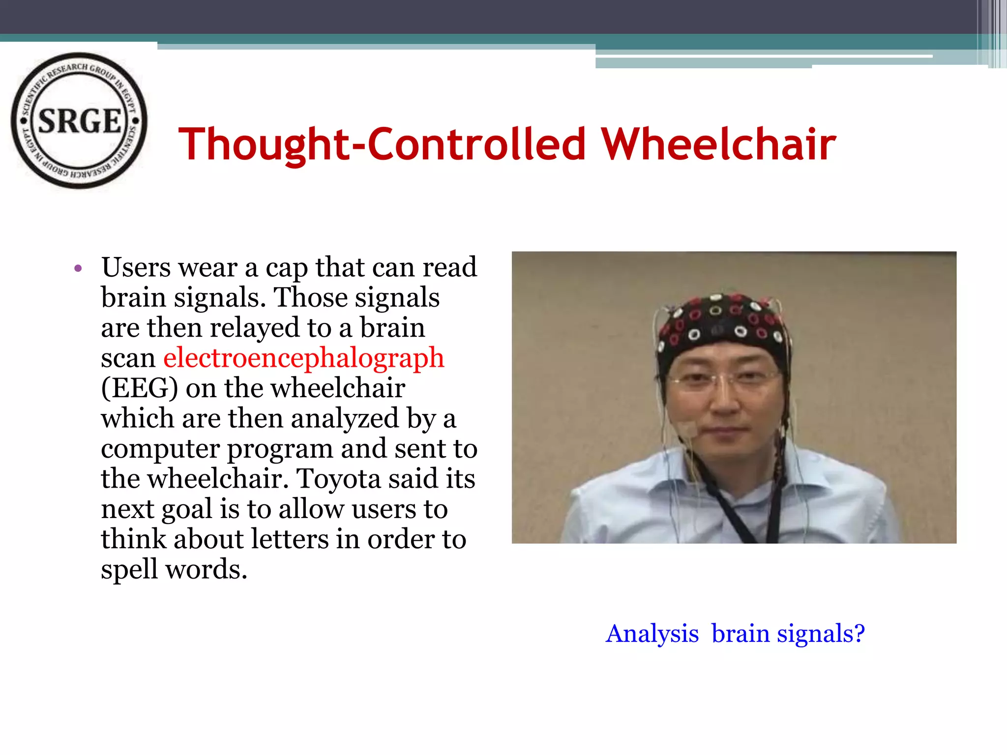Thought-Controlled Wheelchair 
• Users wear a cap that can read 
brain signals. Those signals 
are then relayed to a brain 
scan electroencephalograph 
(EEG) on the wheelchair 
which are then analyzed by a 
computer program and sent to 
the wheelchair. Toyota said its 
next goal is to allow users to 
think about letters in order to 
spell words. 
Analysis brain signals? 
 