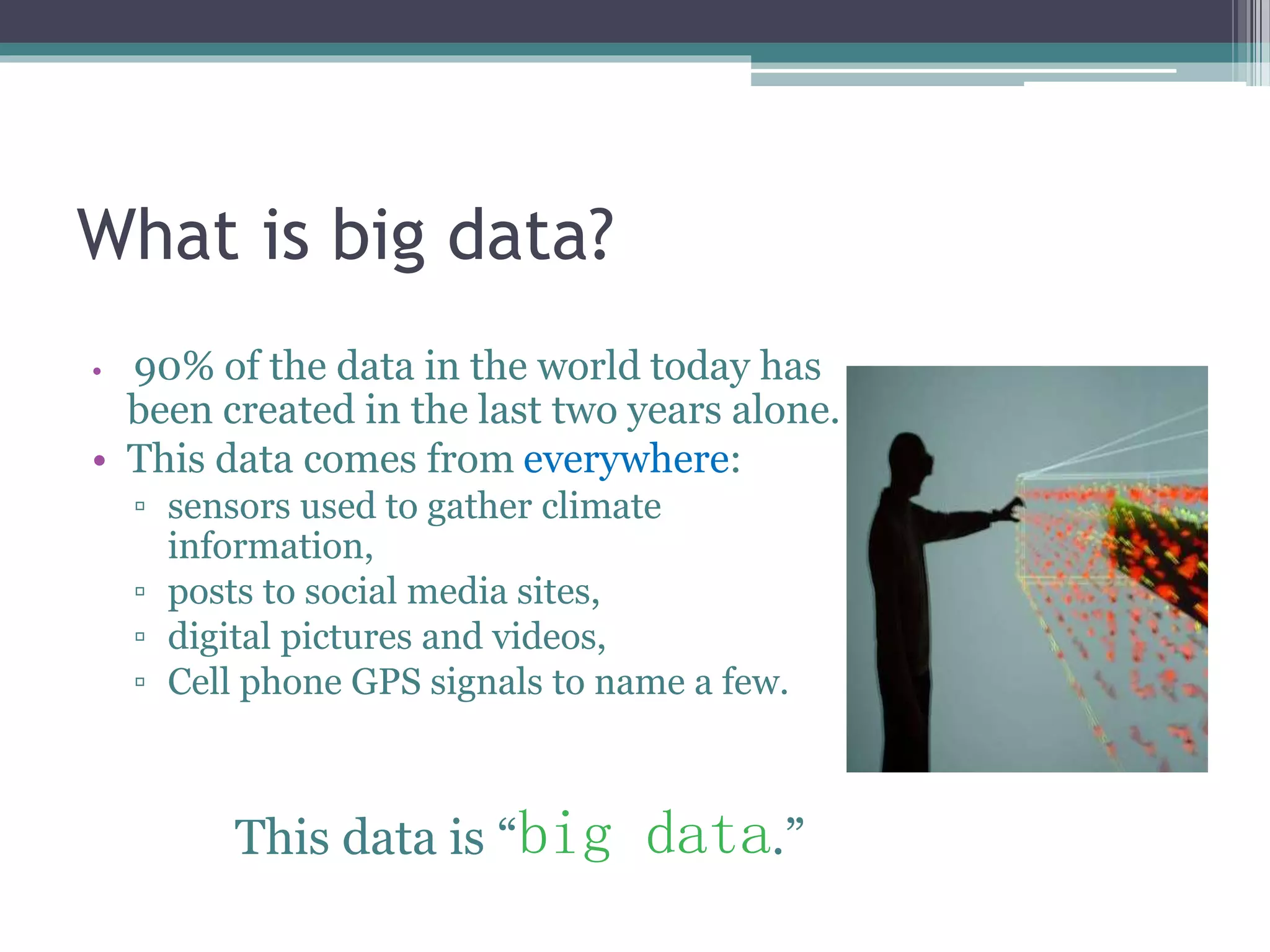 What is big data? 
• 90% of the data in the world today has 
been created in the last two years alone. 
• This data comes from everywhere: 
▫ sensors used to gather climate 
information, 
▫ posts to social media sites, 
▫ digital pictures and videos, 
▫ Cell phone GPS signals to name a few. 
This data is “big data.” 
 