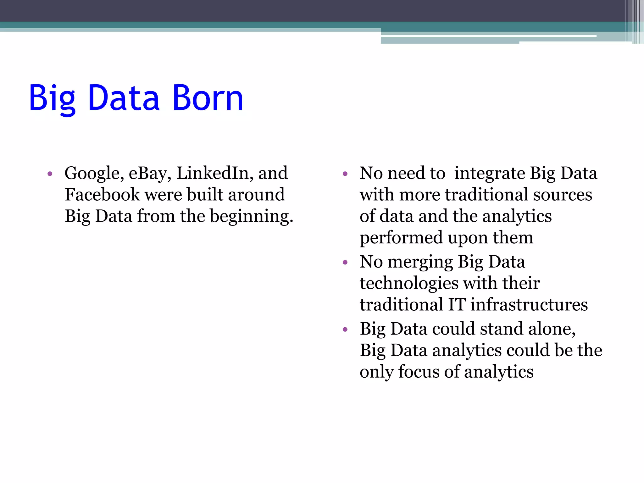 Big Data Born 
• Google, eBay, LinkedIn, and 
Facebook were built around 
Big Data from the beginning. 
• No need to integrate Big Data 
with more traditional sources 
of data and the analytics 
performed upon them 
• No merging Big Data 
technologies with their 
traditional IT infrastructures 
• Big Data could stand alone, 
Big Data analytics could be the 
only focus of analytics 
 