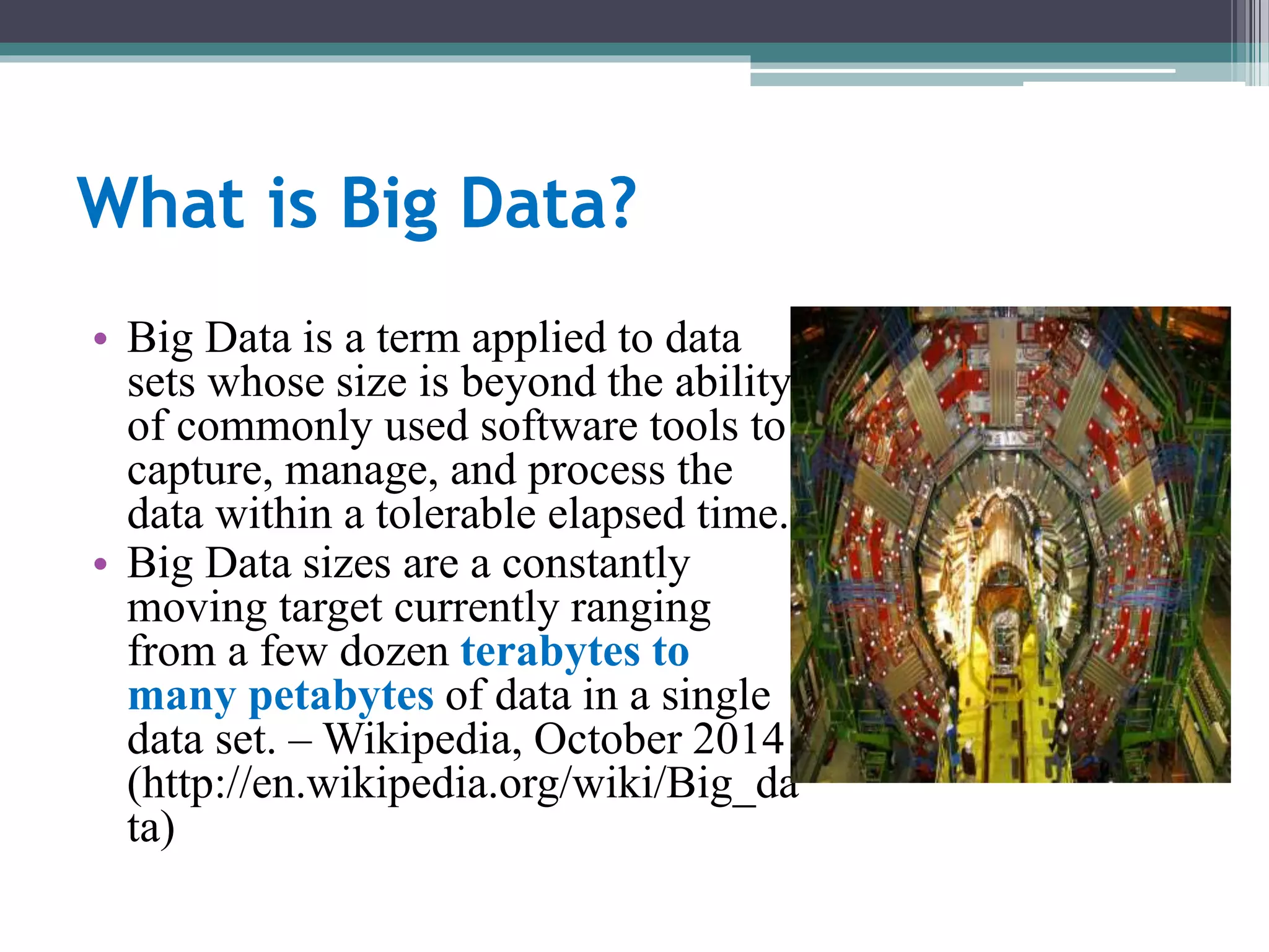 What is Big Data? 
• Big Data is a term applied to data 
sets whose size is beyond the ability 
of commonly used software tools to 
capture, manage, and process the 
data within a tolerable elapsed time. 
• Big Data sizes are a constantly 
moving target currently ranging 
from a few dozen terabytes to 
many petabytes of data in a single 
data set. –Wikipedia, October 2014 
(http://en.wikipedia.org/wiki/Big_da 
ta) 
 