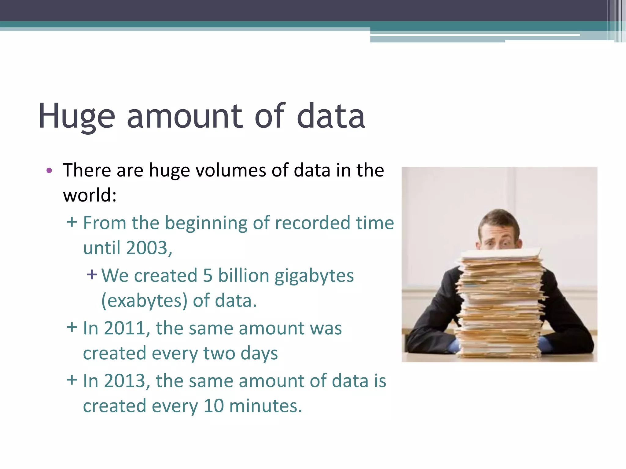 Huge amount of data 
• There are huge volumes of data in the 
world: 
+ From the beginning of recorded time 
until 2003, 
+We created 5 billion gigabytes 
(exabytes) of data. 
+ In 2011, the same amount was 
created every two days 
+ In 2013, the same amount of data is 
created every 10 minutes. 
 