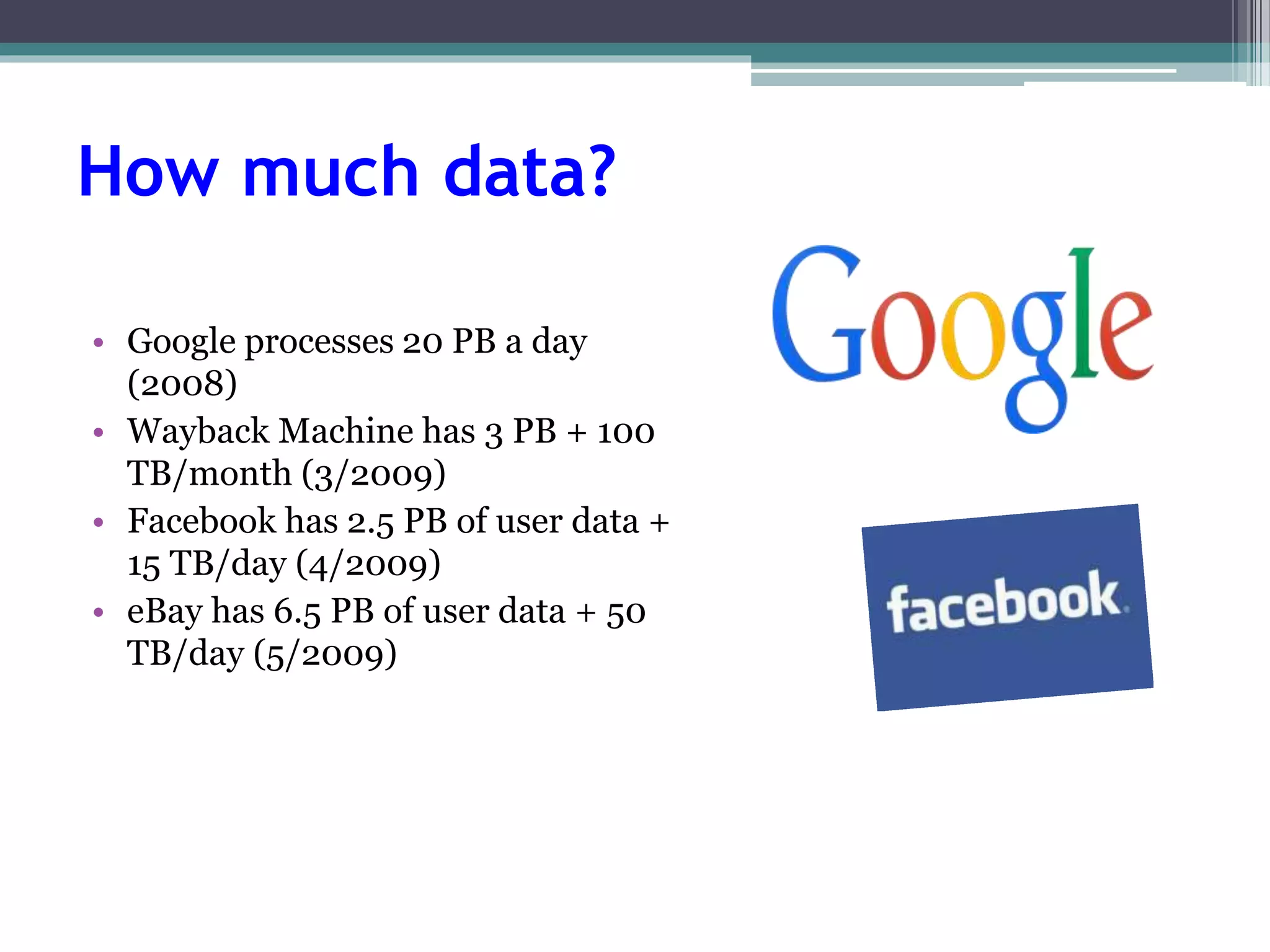 How much data? 
• Google processes 20 PB a day 
(2008) 
• Wayback Machine has 3 PB + 100 
TB/month (3/2009) 
• Facebook has 2.5 PB of user data + 
15 TB/day (4/2009) 
• eBay has 6.5 PB of user data + 50 
TB/day (5/2009) 
 