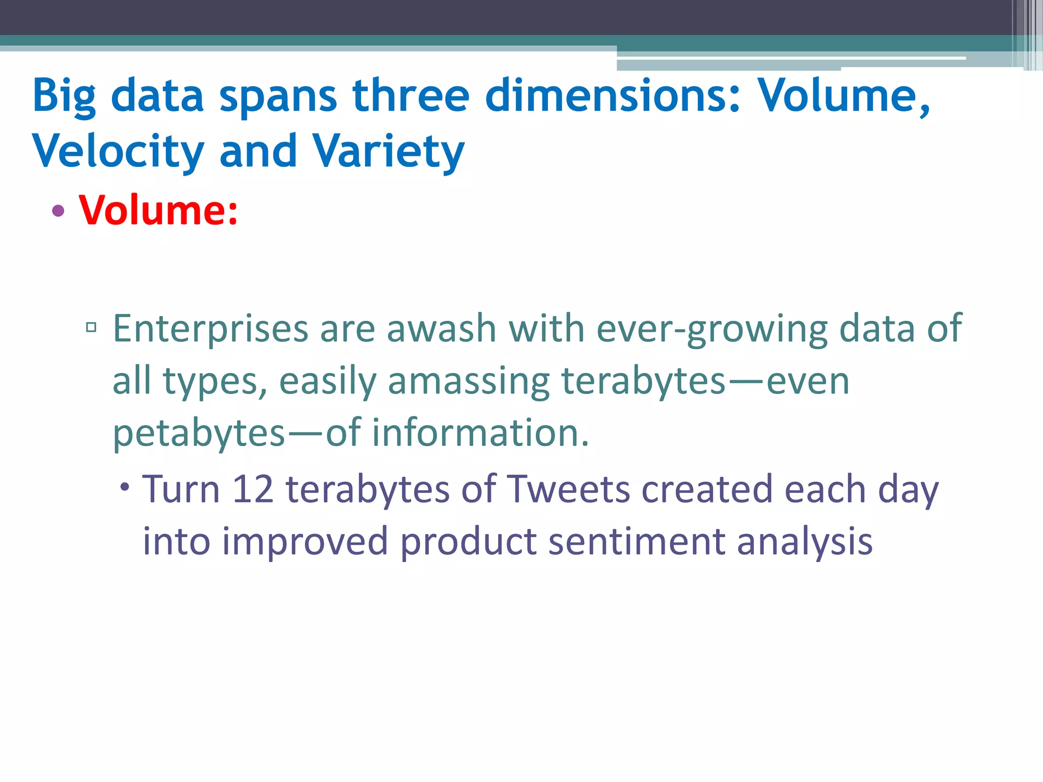 Big data spans three dimensions: Volume, 
Velocity and Variety 
• Volume: 
▫ Enterprises are awash with ever-growing data of 
all types, easily amassing terabytes—even 
petabytes—of information. 
 Turn 12 terabytes of Tweets created each day 
into improved product sentiment analysis 
 