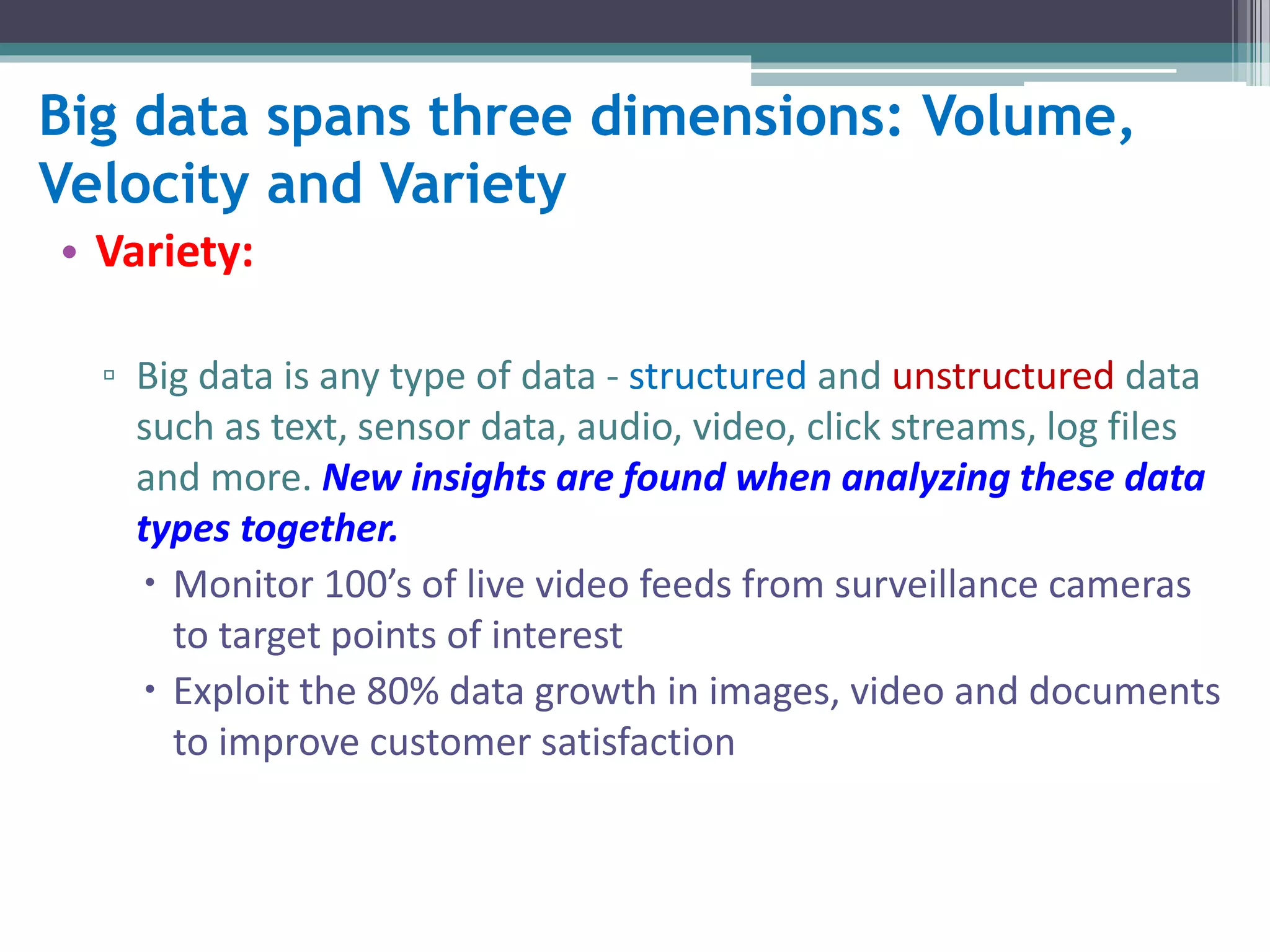 Big data spans three dimensions: Volume, 
Velocity and Variety 
• Variety: 
▫ Big data is any type of data - structured and unstructured data 
such as text, sensor data, audio, video, click streams, log files 
and more. New insights are found when analyzing these data 
types together. 
 Monitor 100’s of live video feeds from surveillance cameras 
to target points of interest 
 Exploit the 80% data growth in images, video and documents 
to improve customer satisfaction 
 