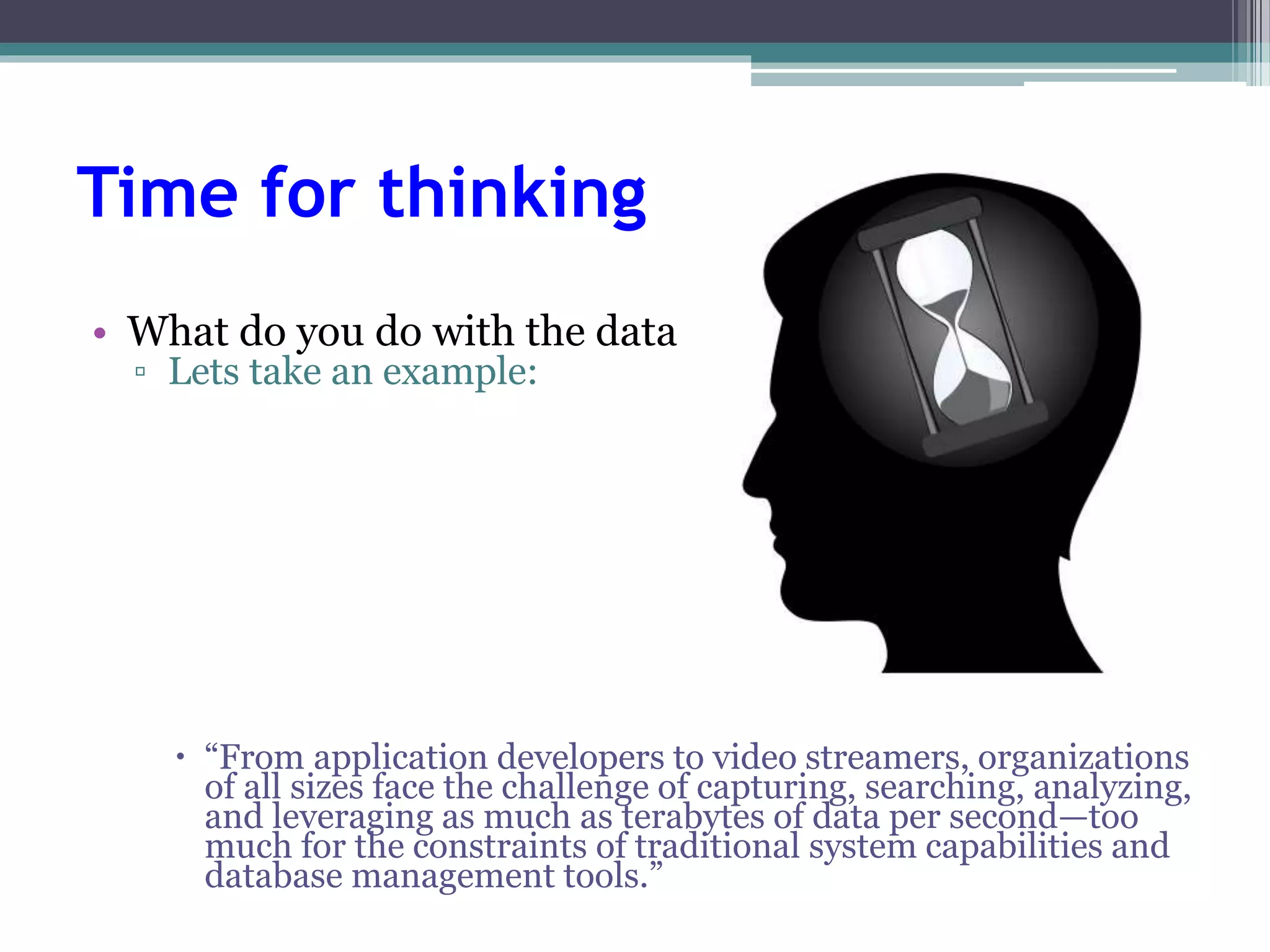 Time for thinking 
• What do you do with the data. 
▫ Lets take an example: 
 “From application developers to video streamers, organizations 
of all sizes face the challenge of capturing, searching, analyzing, 
and leveraging as much as terabytes of data per second—too 
much for the constraints of traditional system capabilities and 
database management tools.” 
 