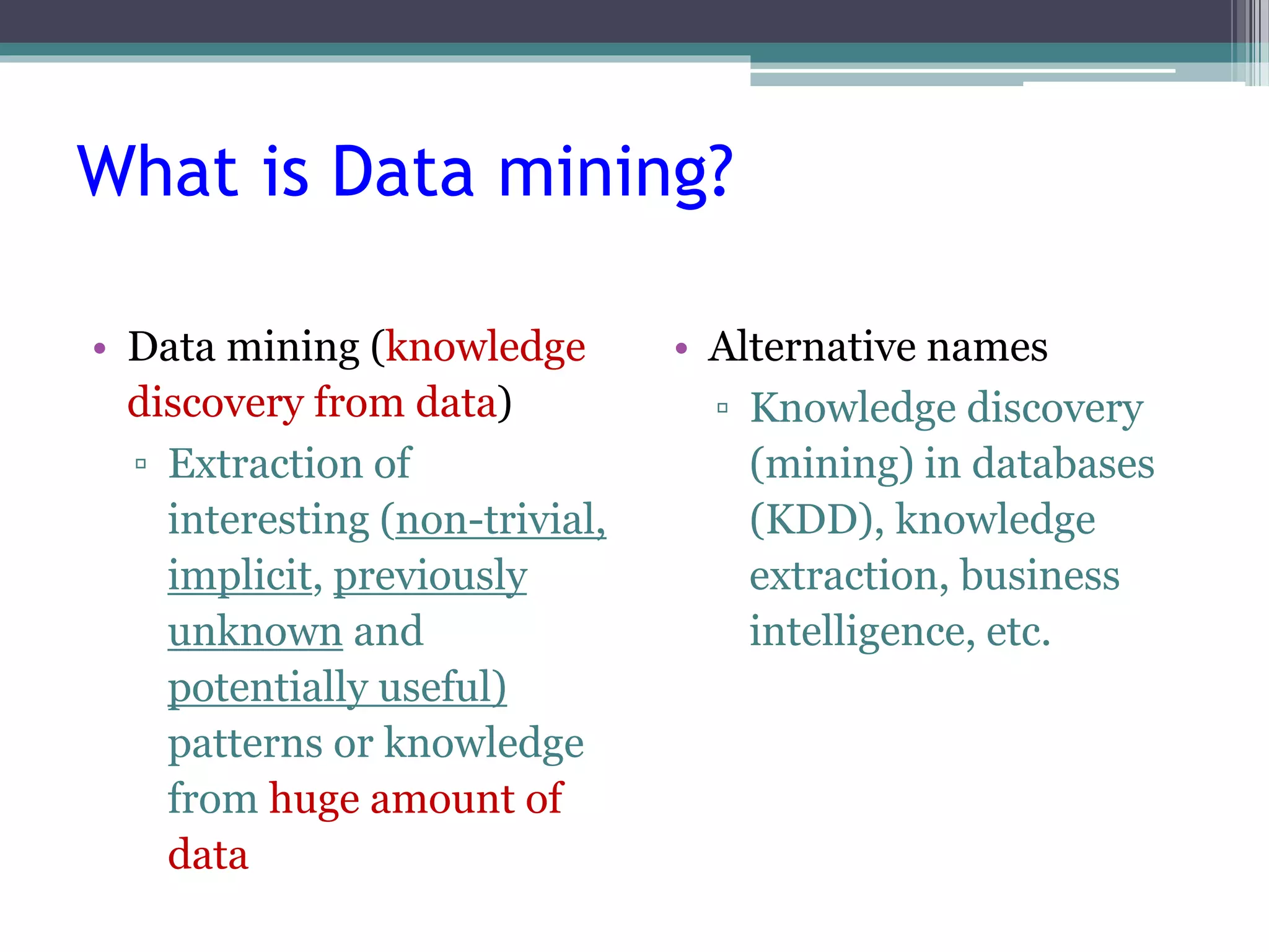What is Data mining? 
• Data mining (knowledge 
discovery from data) 
▫ Extraction of 
interesting (non-trivial, 
implicit, previously 
unknown and 
potentially useful) 
patterns or knowledge 
from huge amount of 
data 
• Alternative names 
▫ Knowledge discovery 
(mining) in databases 
(KDD), knowledge 
extraction, business 
intelligence, etc. 
 