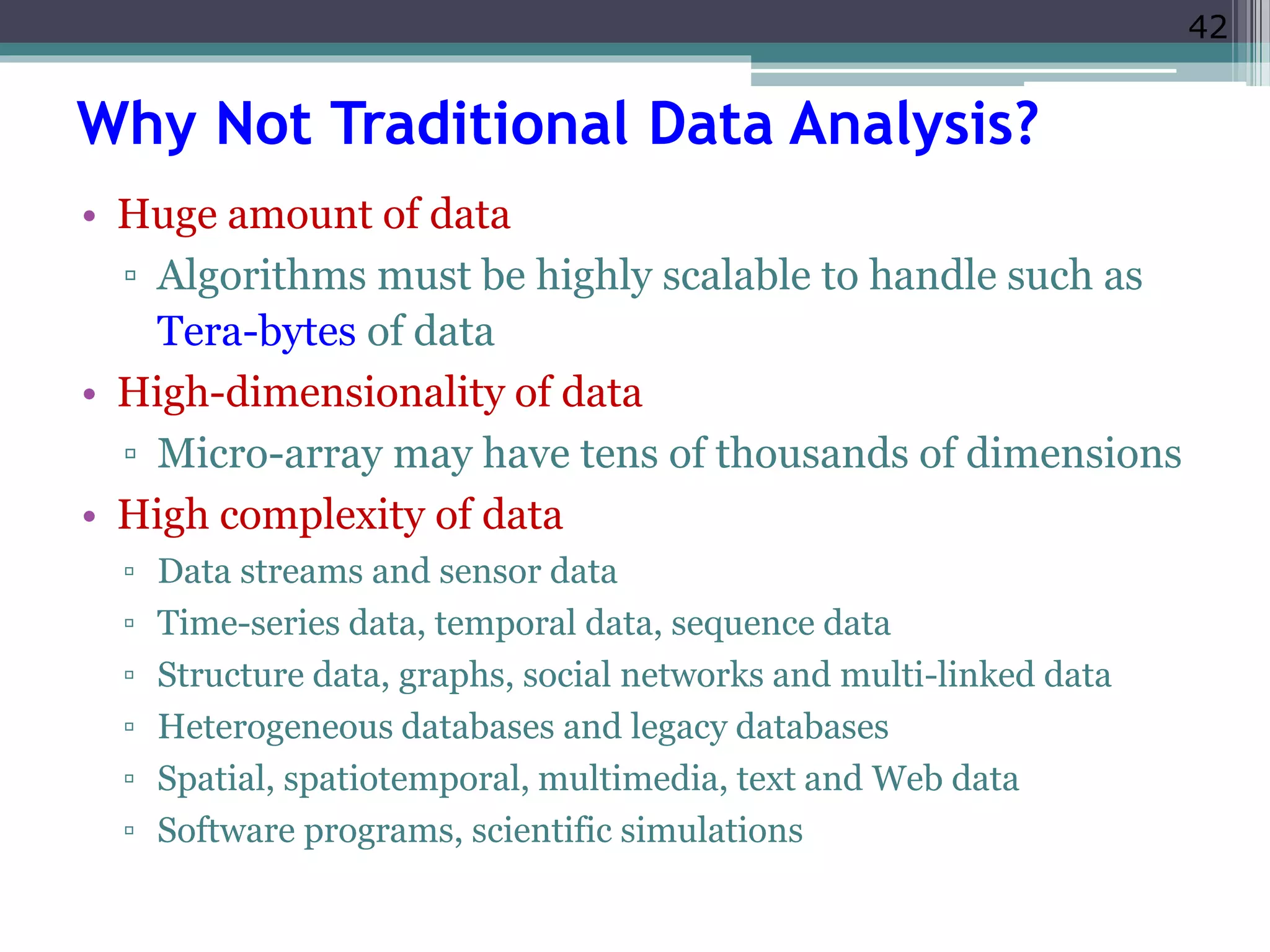 42 
Why Not Traditional Data Analysis? 
• Huge amount of data 
▫ Algorithms must be highly scalable to handle such as 
Tera-bytes of data 
• High-dimensionality of data 
▫ Micro-array may have tens of thousands of dimensions 
• High complexity of data 
▫ Data streams and sensor data 
▫ Time-series data, temporal data, sequence data 
▫ Structure data, graphs, social networks and multi-linked data 
▫ Heterogeneous databases and legacy databases 
▫ Spatial, spatiotemporal, multimedia, text and Web data 
▫ Software programs, scientific simulations 
 