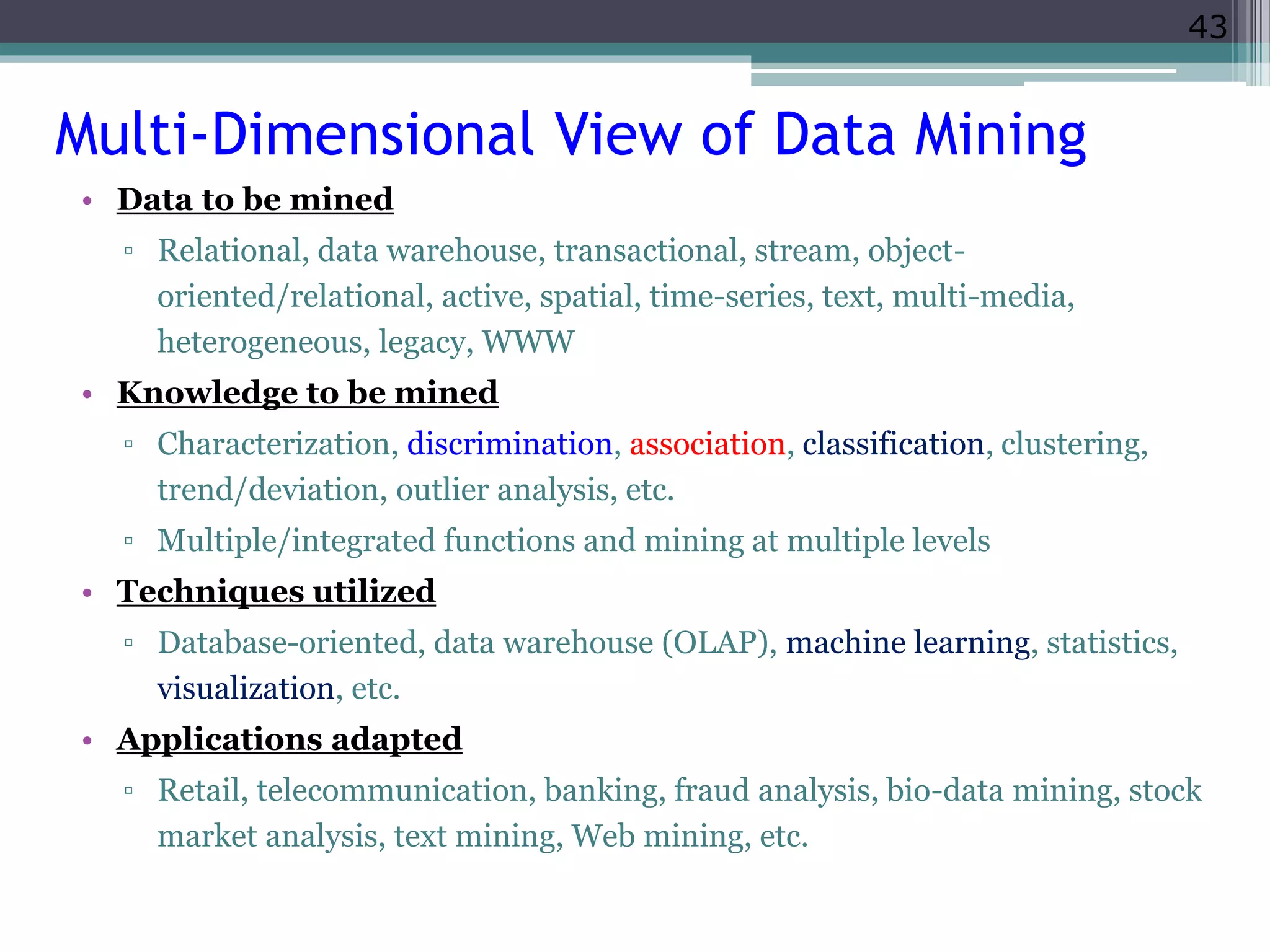 43 
Multi-Dimensional View of Data Mining 
• Data to be mined 
▫ Relational, data warehouse, transactional, stream, object-oriented/ 
relational, active, spatial, time-series, text, multi-media, 
heterogeneous, legacy, WWW 
• Knowledge to be mined 
▫ Characterization, discrimination, association, classification, clustering, 
trend/deviation, outlier analysis, etc. 
▫ Multiple/integrated functions and mining at multiple levels 
• Techniques utilized 
▫ Database-oriented, data warehouse (OLAP), machine learning, statistics, 
visualization, etc. 
• Applications adapted 
▫ Retail, telecommunication, banking, fraud analysis, bio-data mining, stock 
market analysis, text mining, Web mining, etc. 
 
