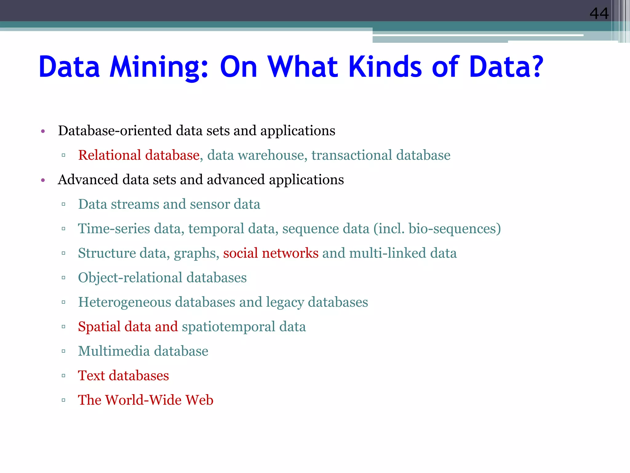 44 
Data Mining: On What Kinds of Data? 
• Database-oriented data sets and applications 
▫ Relational database, data warehouse, transactional database 
• Advanced data sets and advanced applications 
▫ Data streams and sensor data 
▫ Time-series data, temporal data, sequence data (incl. bio-sequences) 
▫ Structure data, graphs, social networks and multi-linked data 
▫ Object-relational databases 
▫ Heterogeneous databases and legacy databases 
▫ Spatial data and spatiotemporal data 
▫ Multimedia database 
▫ Text databases 
▫ The World-Wide Web 
 