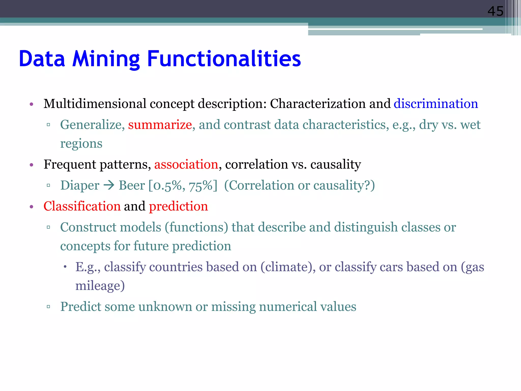45 
Data Mining Functionalities 
• Multidimensional concept description: Characterization and discrimination 
▫ Generalize, summarize, and contrast data characteristics, e.g., dry vs. wet 
regions 
• Frequent patterns, association, correlation vs. causality 
▫ Diaper  Beer [0.5%, 75%] (Correlation or causality?) 
• Classification and prediction 
▫ Construct models (functions) that describe and distinguish classes or 
concepts for future prediction 
 E.g., classify countries based on (climate), or classify cars based on (gas 
mileage) 
▫ Predict some unknown or missing numerical values 
 