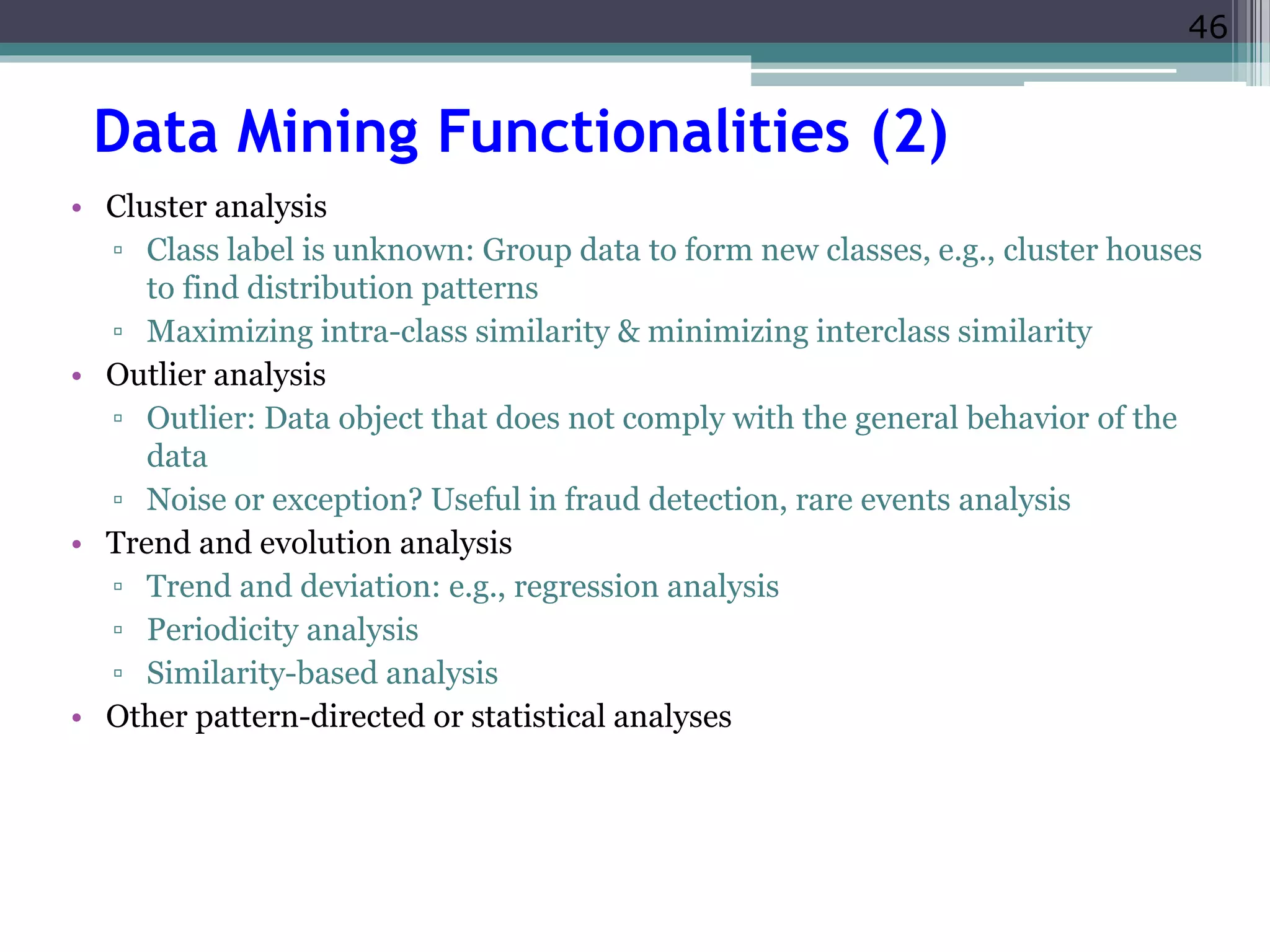 46 
Data Mining Functionalities (2) 
• Cluster analysis 
▫ Class label is unknown: Group data to form new classes, e.g., cluster houses 
to find distribution patterns 
▫ Maximizing intra-class similarity & minimizing interclass similarity 
• Outlier analysis 
▫ Outlier: Data object that does not comply with the general behavior of the 
data 
▫ Noise or exception? Useful in fraud detection, rare events analysis 
• Trend and evolution analysis 
▫ Trend and deviation: e.g., regression analysis 
▫ Periodicity analysis 
▫ Similarity-based analysis 
• Other pattern-directed or statistical analyses 
 