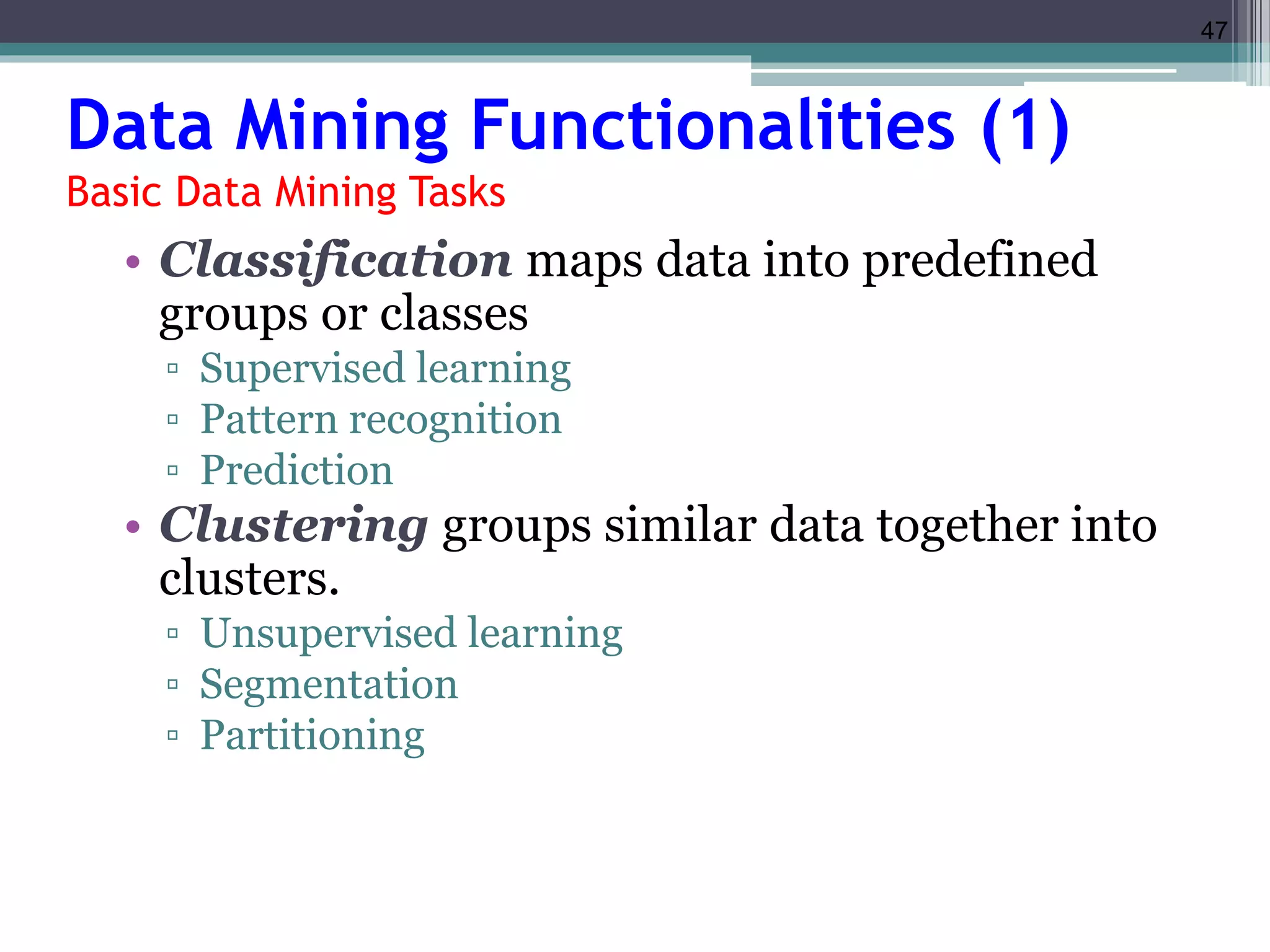 47 
Data Mining Functionalities (1) 
Basic Data Mining Tasks 
• Classification maps data into predefined 
groups or classes 
▫ Supervised learning 
▫ Pattern recognition 
▫ Prediction 
• Clustering groups similar data together into 
clusters. 
▫ Unsupervised learning 
▫ Segmentation 
▫ Partitioning 
 