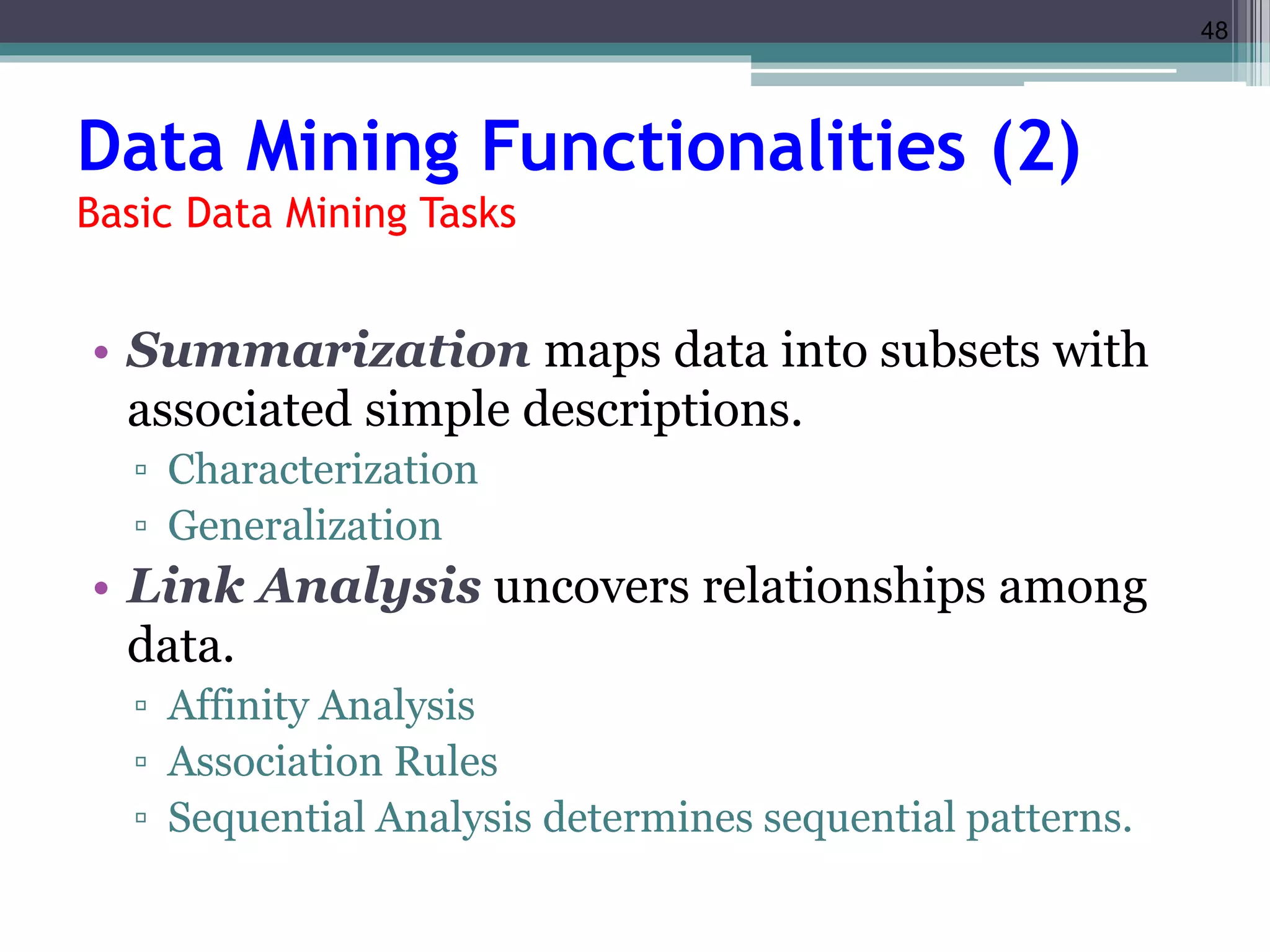 48 
Data Mining Functionalities (2) 
Basic Data Mining Tasks 
• Summarization maps data into subsets with 
associated simple descriptions. 
▫ Characterization 
▫ Generalization 
• Link Analysis uncovers relationships among 
data. 
▫ Affinity Analysis 
▫ Association Rules 
▫ Sequential Analysis determines sequential patterns. 
 