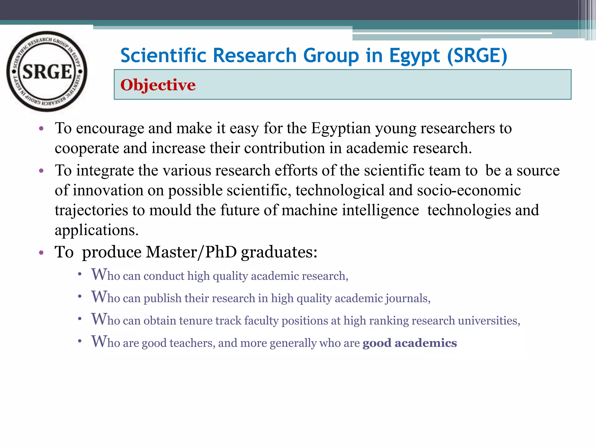 Scientific Research Group in Egypt (SRGE) 
Objective 
• To encourage and make it easy for the Egyptian young researchers to 
cooperate and increase their contribution in academic research. 
• To integrate the various research efforts of the scientific team to be a source 
of innovation on possible scientific, technological and socio-economic 
trajectories to mould the future of machine intelligence technologies and 
applications. 
• To produce Master/PhD graduates: 
 Who can conduct high quality academic research, 
 Who can publish their research in high quality academic journals, 
 Who can obtain tenure track faculty positions at high ranking research universities, 
 Who are good teachers, and more generally who are good academics 
 