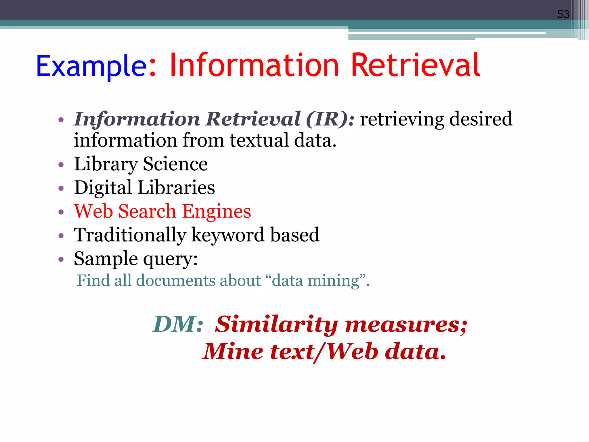 53 
Example: Information Retrieval 
• Information Retrieval (IR): retrieving desired 
information from textual data. 
• Library Science 
• Digital Libraries 
• Web Search Engines 
• Traditionally keyword based 
• Sample query: 
Find all documents about “data mining”. 
DM: Similarity measures; 
Mine text/Web data. 
 