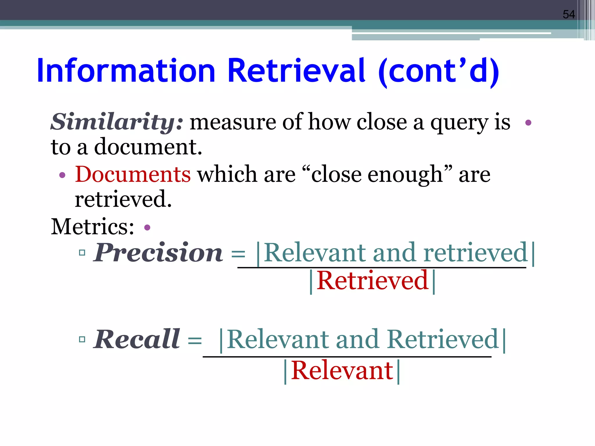 54 
Information Retrieval (cont’d) 
Similarity: measure of how close a query is • 
to a document. 
• Documents which are “close enough” are 
retrieved. 
Metrics: • 
▫ Precision = |Relevant and retrieved| 
|Retrieved| 
▫ Recall = |Relevant and Retrieved| 
|Relevant| 
 