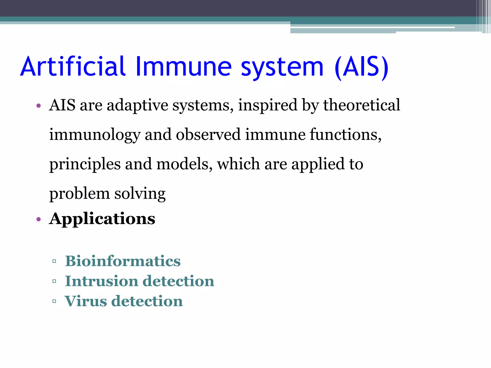Artificial Immune system (AIS) 
• AIS are adaptive systems, inspired by theoretical 
immunology and observed immune functions, 
principles and models, which are applied to 
problem solving 
• Applications 
▫ Bioinformatics 
▫ Intrusion detection 
▫ Virus detection 
 