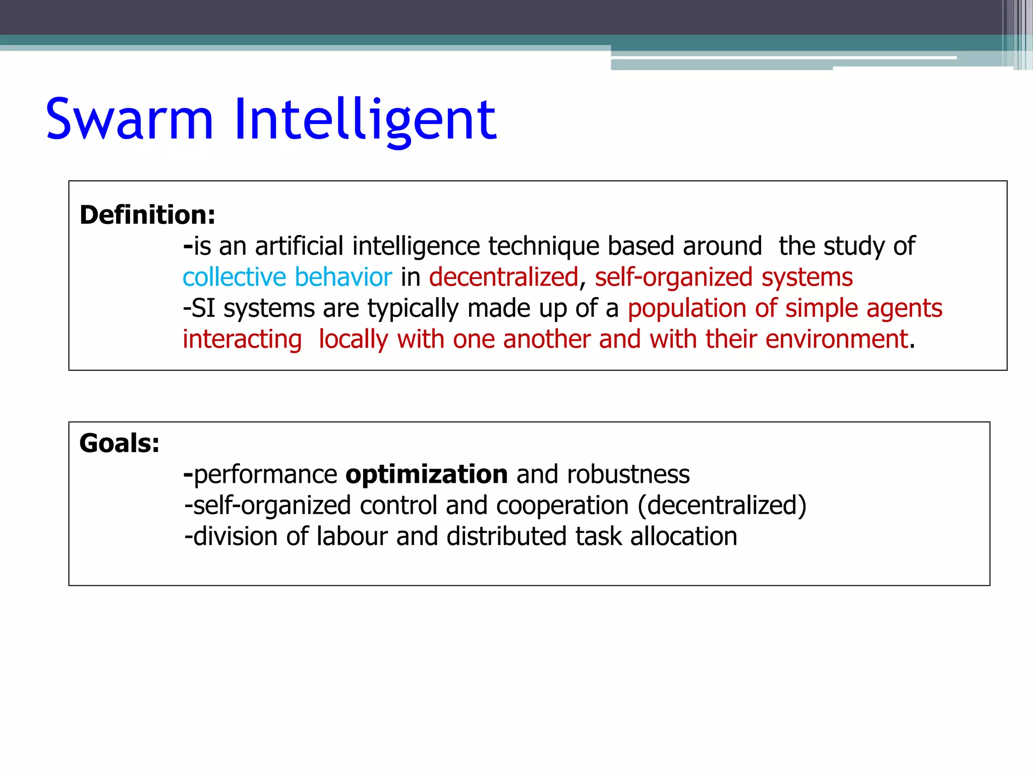 Swarm Intelligent 
Definition: 
-is an artificial intelligence technique based around the study of 
collective behavior in decentralized, self-organized systems 
-SI systems are typically made up of a population of simple agents 
interacting locally with one another and with their environment. 
Goals: 
-performance optimization and robustness 
-self-organized control and cooperation (decentralized) 
-division of labour and distributed task allocation 
 