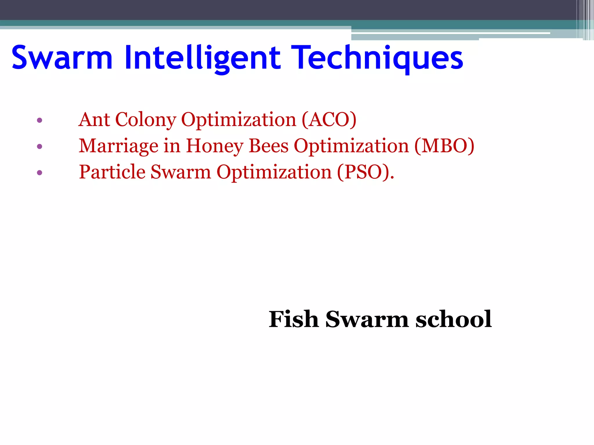 Swarm Intelligent Techniques 
• Ant Colony Optimization (ACO) 
• Marriage in Honey Bees Optimization (MBO) 
• Particle Swarm Optimization (PSO). 
Fish Swarm school 
 