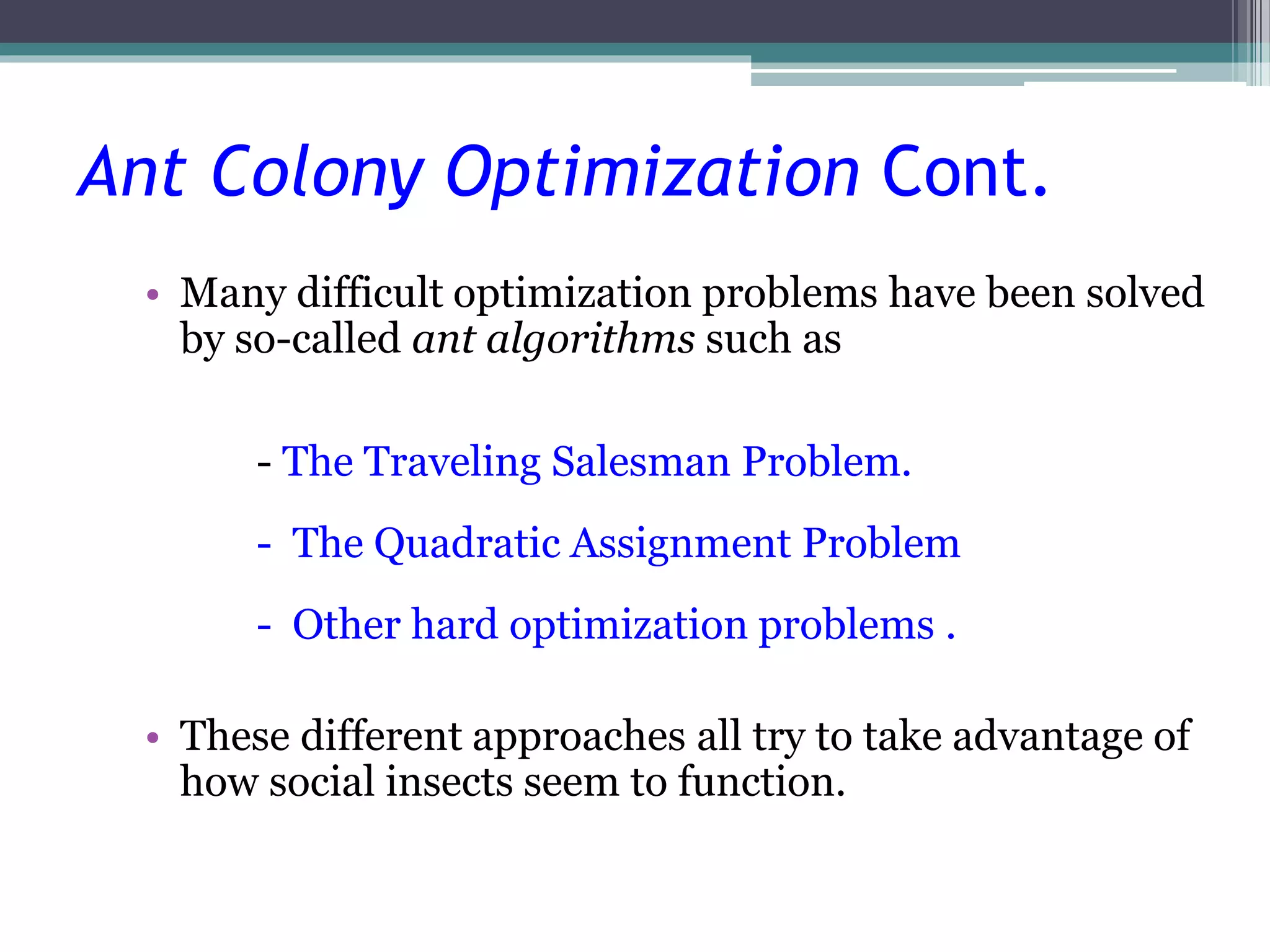 Ant Colony Optimization Cont. 
• Many difficult optimization problems have been solved 
by so-called ant algorithms such as 
- The Traveling Salesman Problem. 
- The Quadratic Assignment Problem 
- Other hard optimization problems . 
• These different approaches all try to take advantage of 
how social insects seem to function. 
 