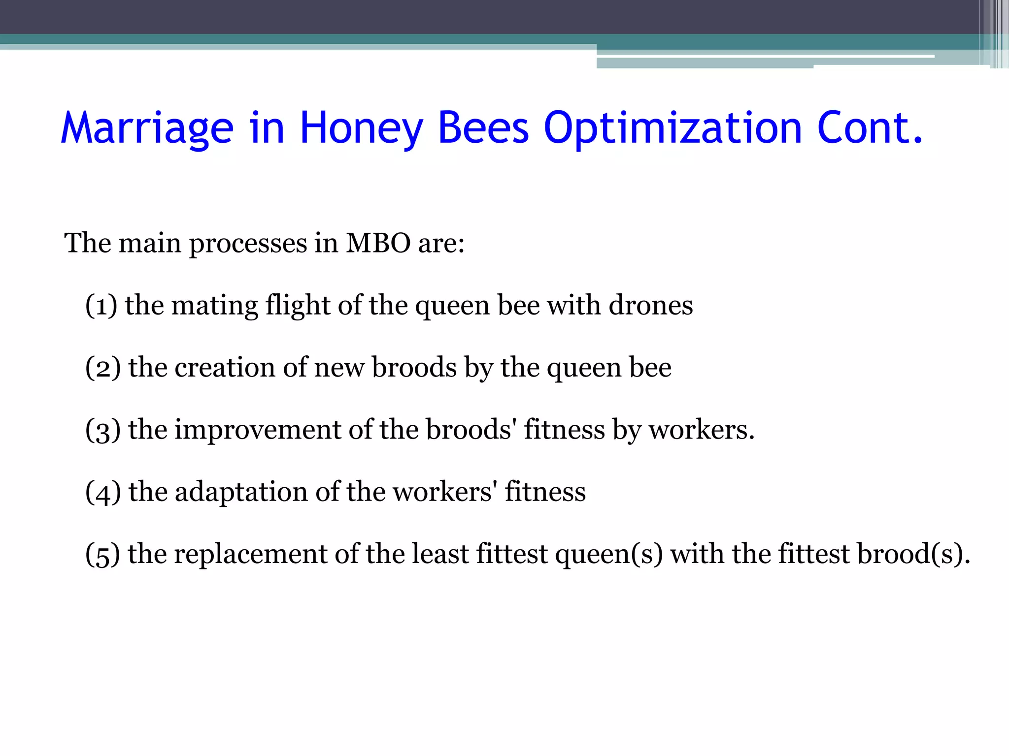 Marriage in Honey Bees Optimization Cont. 
The main processes in MBO are: 
(1) the mating flight of the queen bee with drones 
(2) the creation of new broods by the queen bee 
(3) the improvement of the broods' fitness by workers. 
(4) the adaptation of the workers' fitness 
(5) the replacement of the least fittest queen(s) with the fittest brood(s). 
 