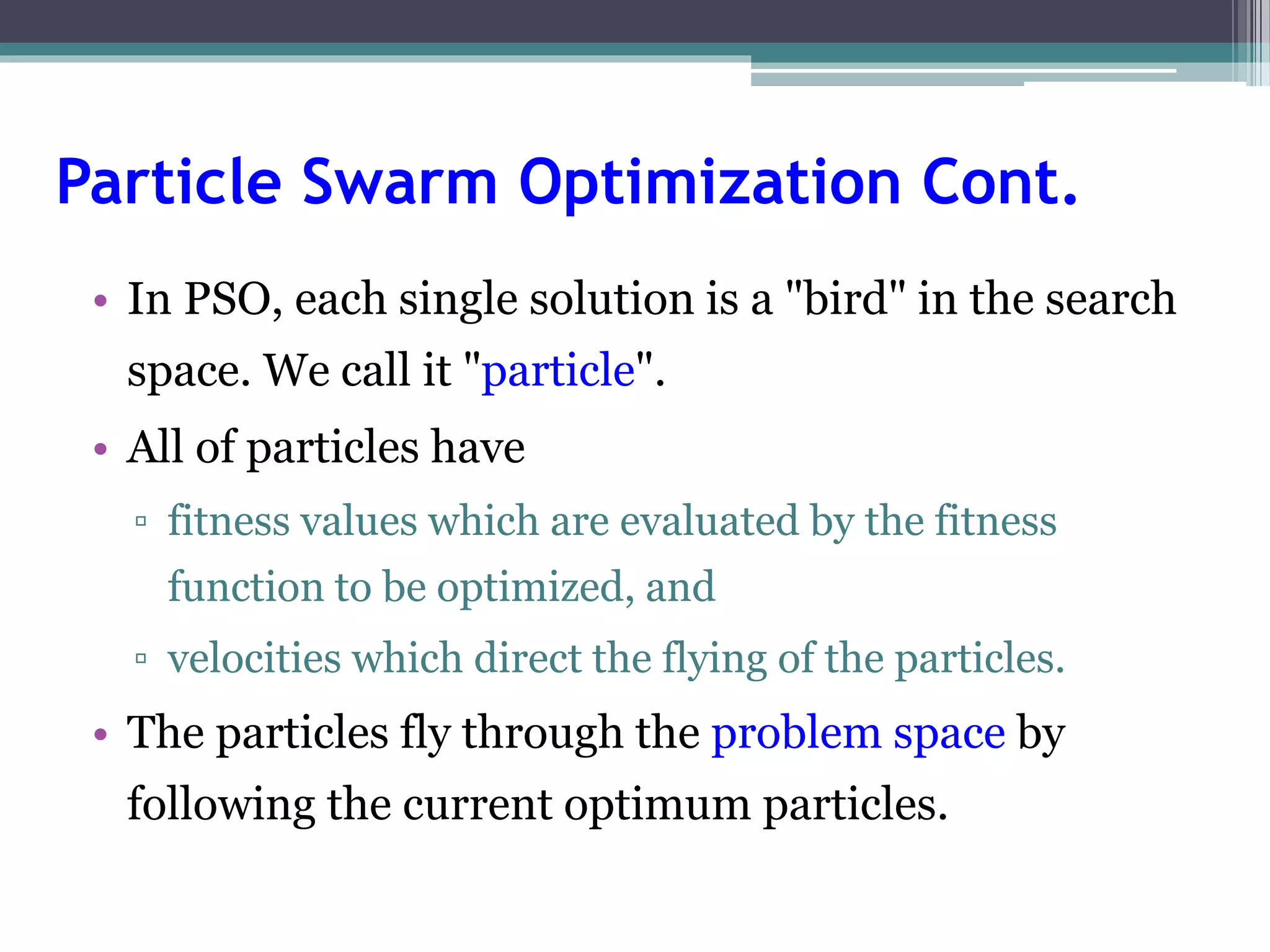Particle Swarm Optimization Cont. 
• In PSO, each single solution is a "bird" in the search 
space. We call it "particle". 
• All of particles have 
▫ fitness values which are evaluated by the fitness 
function to be optimized, and 
▫ velocities which direct the flying of the particles. 
• The particles fly through the problem space by 
following the current optimum particles. 
 