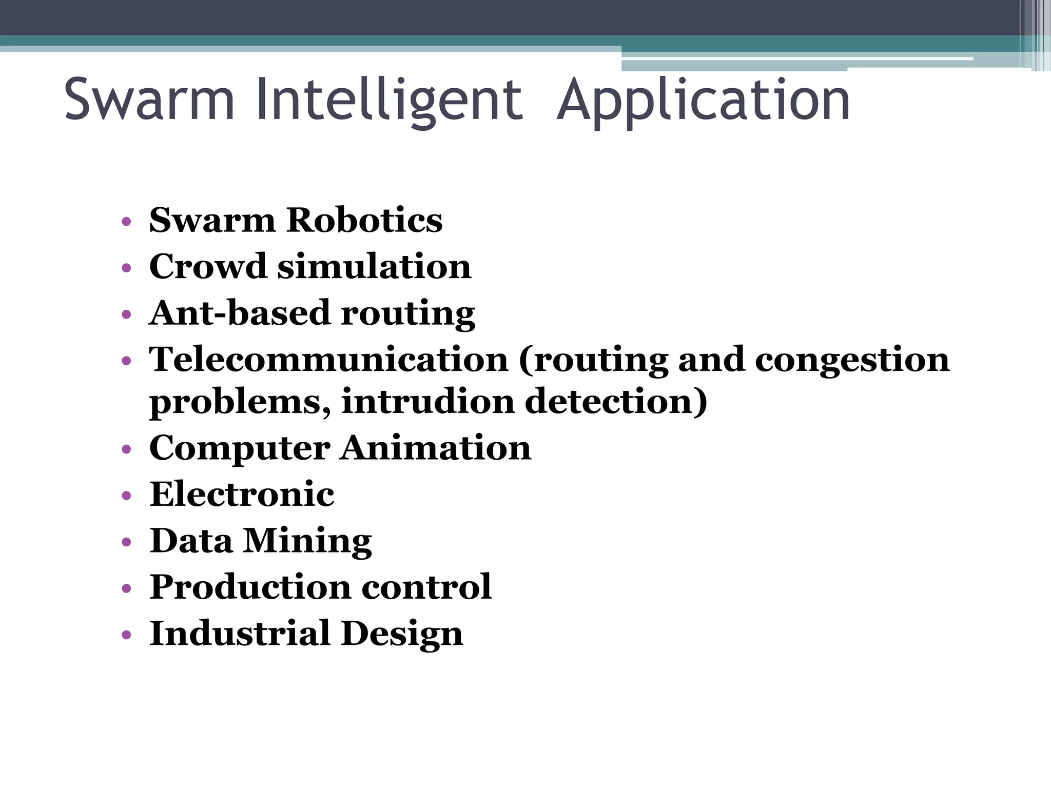 Swarm Intelligent Application 
• Swarm Robotics 
• Crowd simulation 
• Ant-based routing 
• Telecommunication (routing and congestion 
problems, intrudion detection) 
• Computer Animation 
• Electronic 
• Data Mining 
• Production control 
• Industrial Design 
 