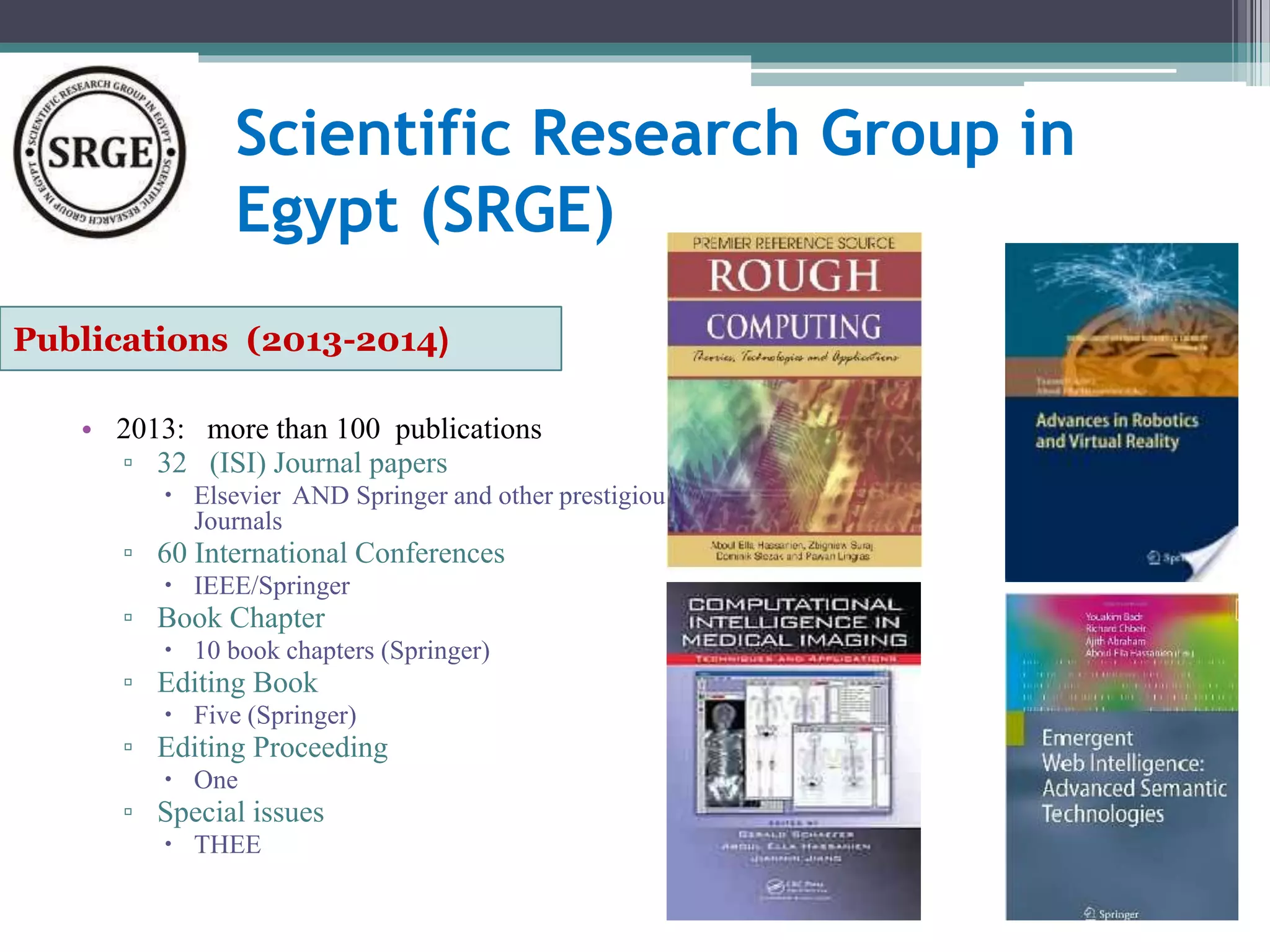 Scientific Research Group in 
Egypt (SRGE) 
Publications (2013-2014( 
• 2013: more than 100 publications 
▫ 32 (ISI) Journal papers 
 Elsevier AND Springer and other prestigious 
Journals 
▫ 60 International Conferences 
 IEEE/Springer 
▫ Book Chapter 
 10 book chapters (Springer) 
▫ Editing Book 
 Five (Springer) 
▫ Editing Proceeding 
 One 
▫ Special issues 
 THEE 
 