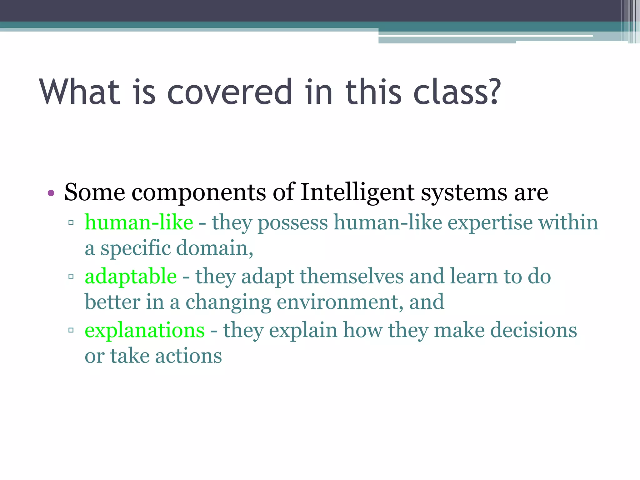 What is covered in this class? 
• Some components of Intelligent systems are 
▫ human-like - they possess human-like expertise within 
a specific domain, 
▫ adaptable - they adapt themselves and learn to do 
better in a changing environment, and 
▫ explanations - they explain how they make decisions 
or take actions 
 