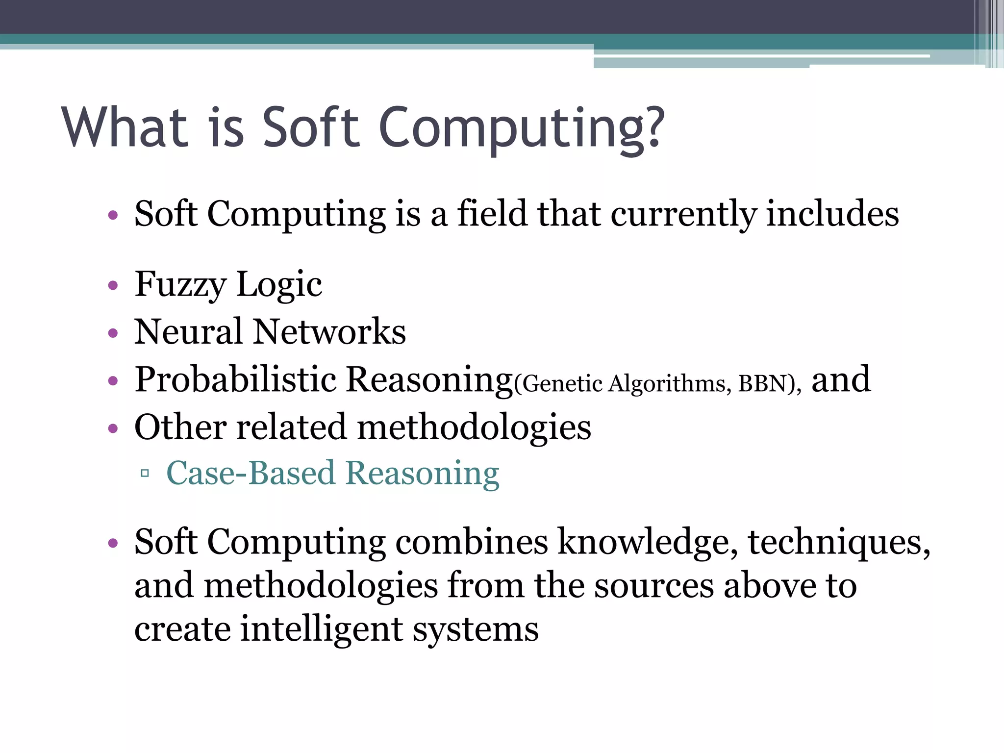What is Soft Computing? 
• Soft Computing is a field that currently includes 
• Fuzzy Logic 
• Neural Networks 
• Probabilistic Reasoning(Genetic Algorithms, BBN), and 
• Other related methodologies 
▫ Case-Based Reasoning 
• Soft Computing combines knowledge, techniques, 
and methodologies from the sources above to 
create intelligent systems 
 