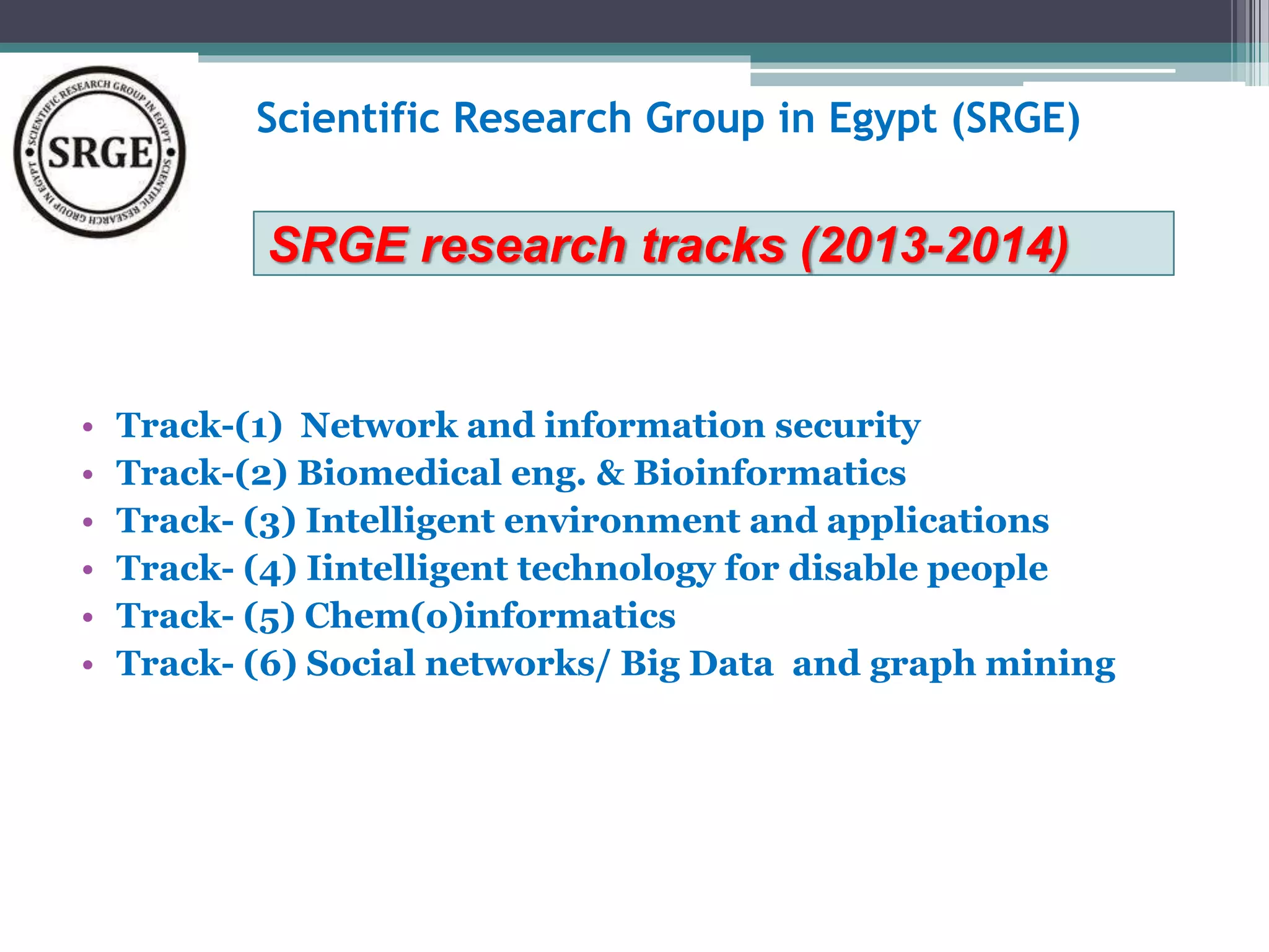 Scientific Research Group in Egypt (SRGE) 
SRGE research tracks (2013-2014) 
• Track-(1) Network and information security 
• Track-(2) Biomedical eng. & Bioinformatics 
• Track- (3) Intelligent environment and applications 
• Track- (4) Iintelligent technology for disable people 
• Track- (5) Chem(o)informatics 
• Track- (6) Social networks/ Big Data and graph mining 
 