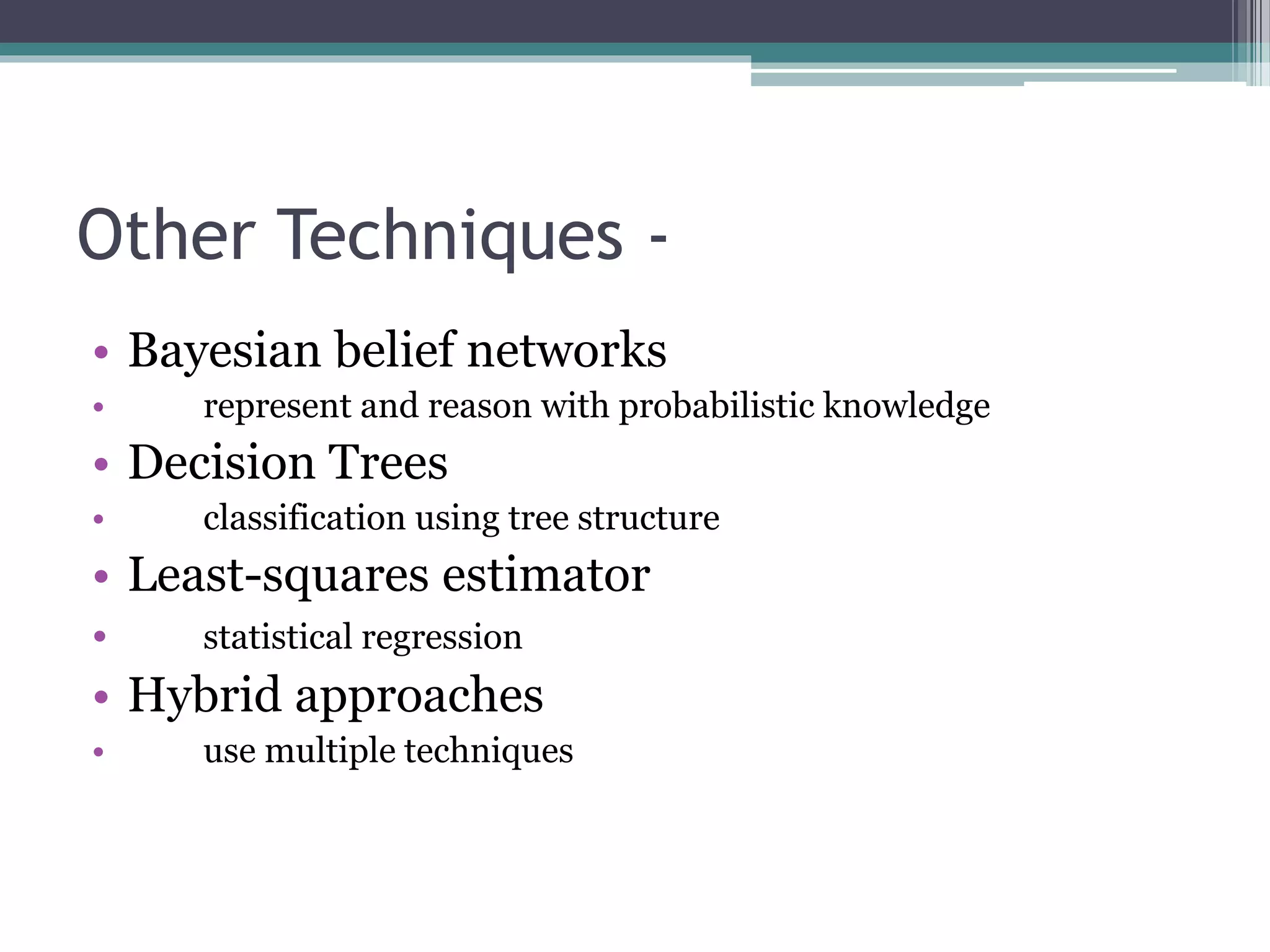Other Techniques - 
• Bayesian belief networks 
• represent and reason with probabilistic knowledge 
• Decision Trees 
• classification using tree structure 
• Least-squares estimator 
• statistical regression 
• Hybrid approaches 
• use multiple techniques 
 