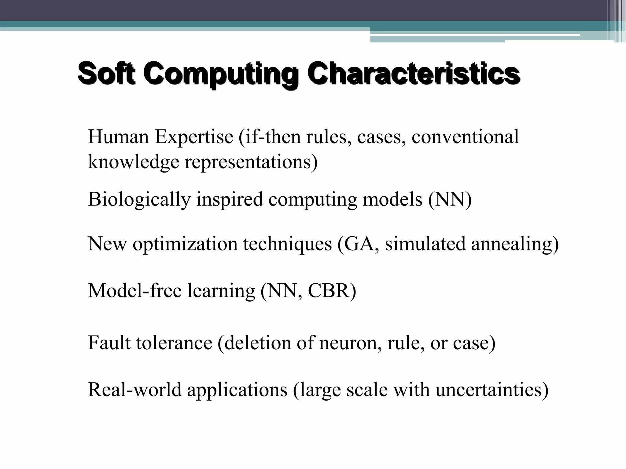 Soft Computing Characteristics 
Human Expertise (if-then rules, cases, conventional 
knowledge representations) 
Biologically inspired computing models (NN) 
New optimization techniques (GA, simulated annealing) 
Model-free learning (NN, CBR) 
Fault tolerance (deletion of neuron, rule, or case) 
Real-world applications (large scale with uncertainties) 
 