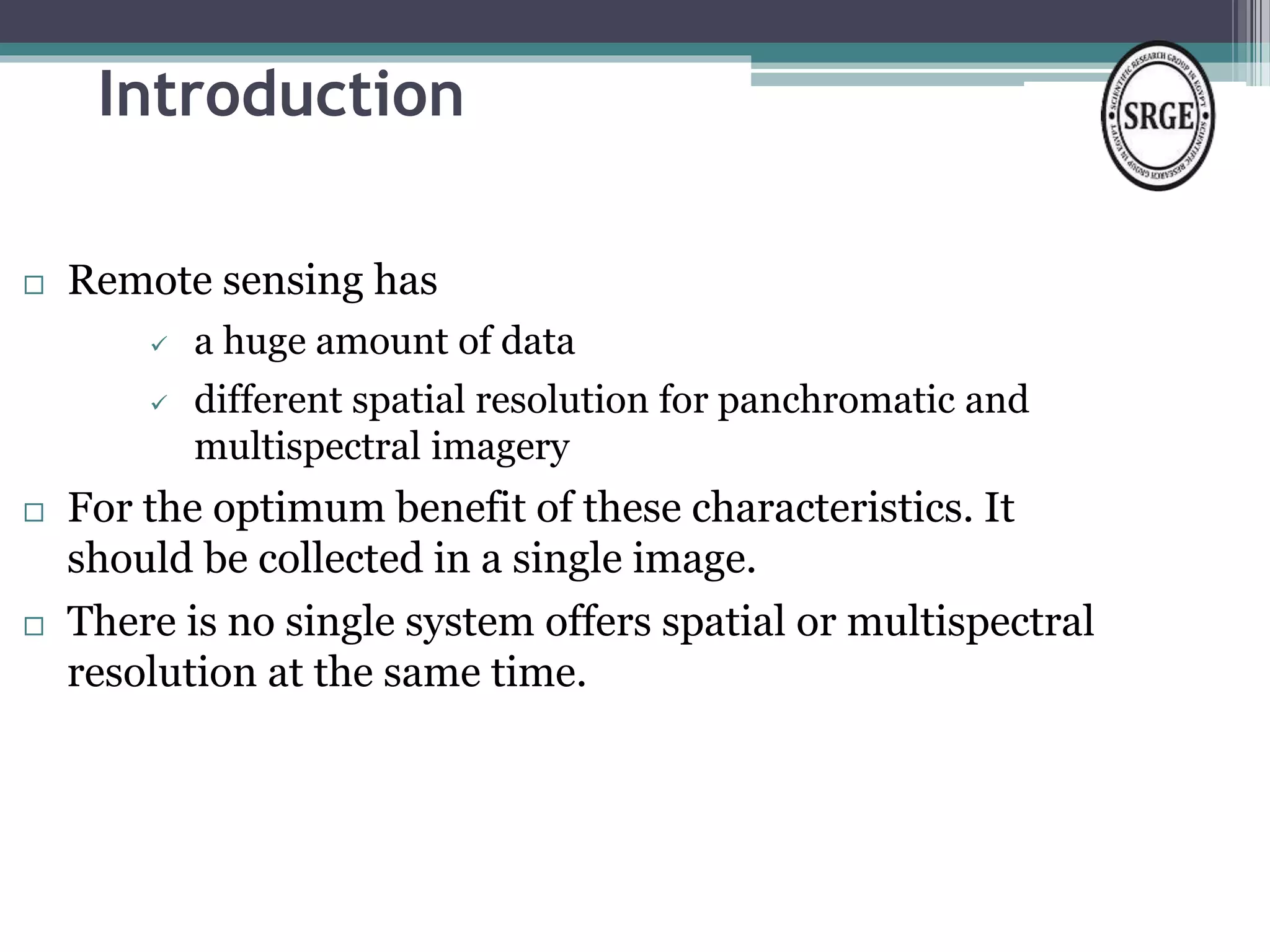 Introduction 
 Remote sensing has 
 a huge amount of data 
 different spatial resolution for panchromatic and 
multispectral imagery 
 For the optimum benefit of these characteristics. It 
should be collected in a single image. 
 There is no single system offers spatial or multispectral 
resolution at the same time. 
 
