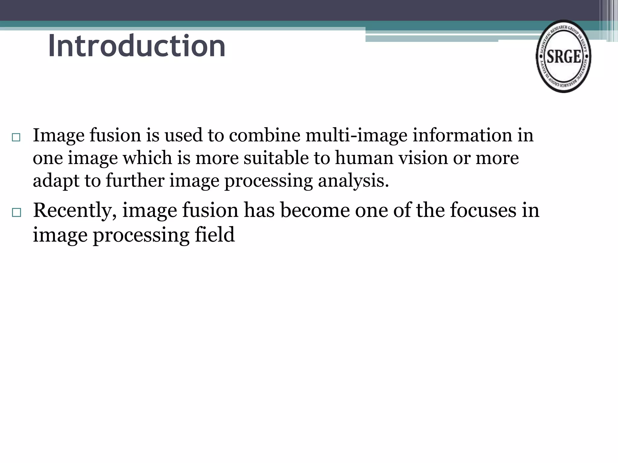 Introduction 
 Image fusion is used to combine multi-image information in 
one image which is more suitable to human vision or more 
adapt to further image processing analysis. 
 Recently, image fusion has become one of the focuses in 
image processing field 
 