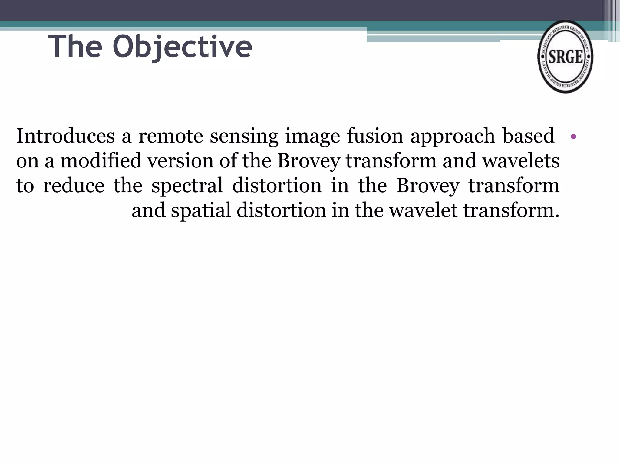 The Objective 
Introduces a remote sensing image fusion approach based • 
on a modified version of the Brovey transform and wavelets 
to reduce the spectral distortion in the Brovey transform 
and spatial distortion in the wavelet transform. 
