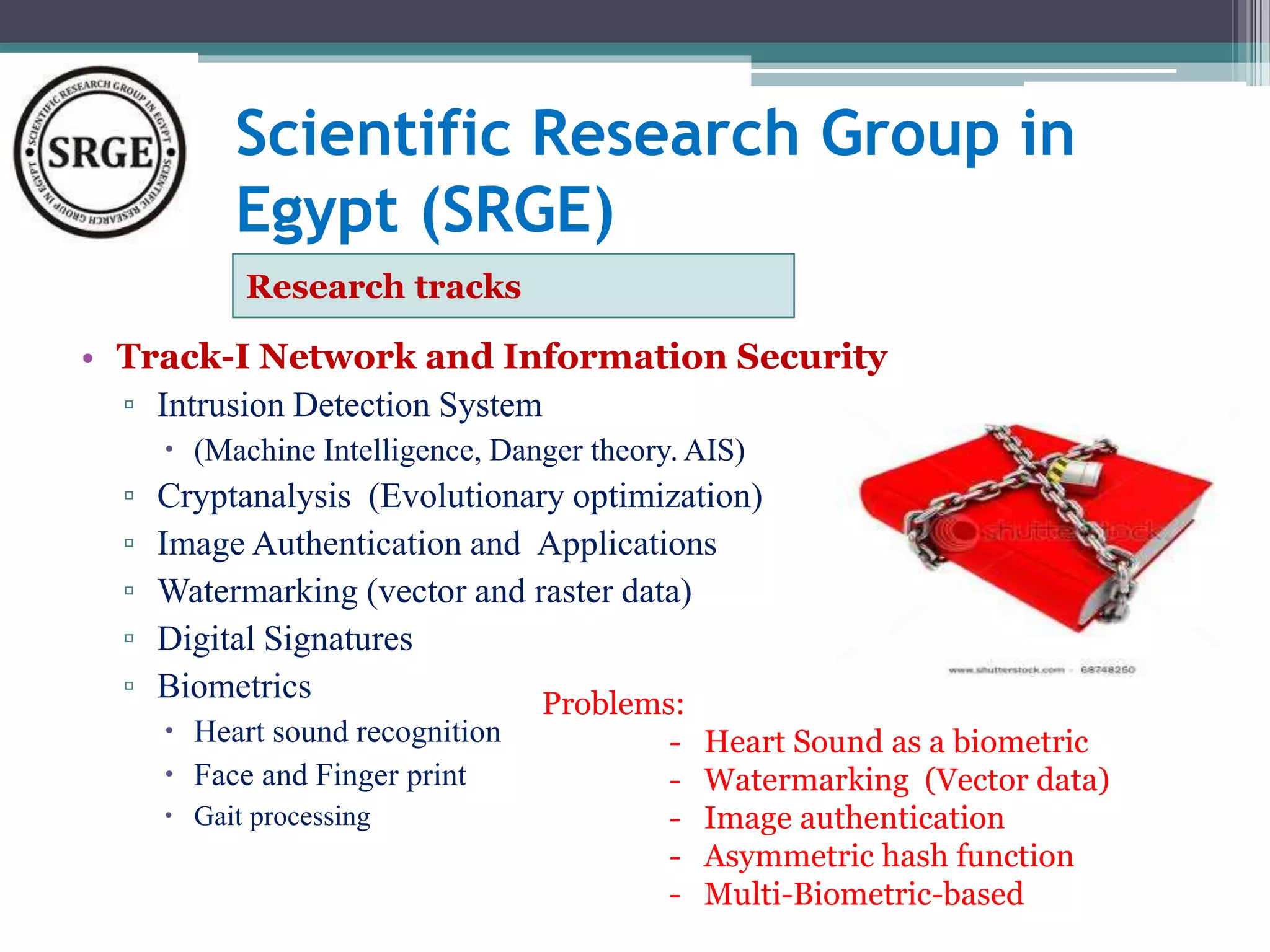 Scientific Research Group in 
Egypt (SRGE) 
Research tracks 
• Track-I Network and Information Security 
▫ Intrusion Detection System 
 (Machine Intelligence, Danger theory. AIS) 
▫ Cryptanalysis (Evolutionary optimization) 
▫ Image Authentication and Applications 
▫ Watermarking (vector and raster data) 
▫ Digital Signatures 
▫ Biometrics 
 Heart sound recognition 
 Face and Finger print 
 Gait processing 
Problems: 
- Heart Sound as a biometric 
- Watermarking (Vector data) 
- Image authentication 
- Asymmetric hash function 
- Multi-Biometric-based 
 