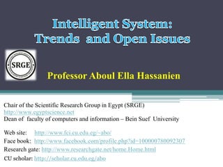 Professor Aboul Ella Hassanien 
Chair of the Scientific Research Group in Egypt (SRGE) 
http://www.egyptscience.net 
Dean of faculty of computers and information – Bein Suef University 
Web site: http://www.fci.cu.edu.eg/~abo/ 
Face book: http://www.facebook.com/profile.php?id=100000780092307 
Research gate: http://www.researchgate.net/home.Home.html 
CU scholar: http://scholar.cu.edu.eg/abo 
 