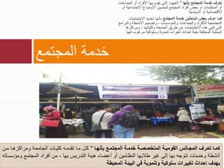 ‫بأنها‬ ‫المجتمع‬ ‫خدمة‬ ‫تعرف‬"‫الجماع‬ ‫أو‬ ‫األفراد‬ ‫بها‬ ‫يقوم‬ ‫التي‬ ‫الجهود‬‫ات‬
‫االجتماعية‬ ‫األوضاع‬ ‫لتحسين‬ ‫المجتمع‬ ‫أفراد‬ ‫بعض‬ ‫أو‬ ‫المنظمات‬ ‫أو‬‫أو‬
‫السياسية‬ ‫أو‬ ‫االقتصادية‬
‫المجتمع‬ ‫خدمة‬ ‫الباحثين‬ ‫بعض‬ ‫عرف‬ ‫كما‬‫االحتياجات‬ ‫تحديد‬ ‫بأنها‬
‫والب‬ ‫األنشطة‬ ‫وتصميم‬ ، ‫والمؤسسات‬ ‫والجماعات‬ ‫لألفراد‬ ‫المجتمعية‬‫رامج‬
‫ومراكزها‬ ، ‫وكلياتها‬ ‫الجامعة‬ ‫طري‬ ‫عن‬ ‫االحتياجات‬ ‫هذه‬ ‫تلبى‬ ‫التي‬
‫مرغوب‬ ‫وسلوكية‬ ‫تنموية‬ ‫تغيرات‬ ‫إحداث‬ ‫بغية‬ ‫المختلفة‬ ‫البحثية‬‫فيها‬
‫المجتمع‬ ‫خدمة‬
‫بأنهاا‬ ‫اع‬‫ا‬‫المجتم‬ ‫اة‬‫ا‬‫خدم‬ ‫اة‬‫ا‬‫المتخصص‬ ‫ومياة‬ ‫ال‬ ‫االو‬‫ا‬‫المج‬ ‫ارف‬‫ا‬‫تع‬ ‫كماا‬"‫لن‬‫ل‬‫م‬ ‫لا‬‫ل‬‫ومراكزه‬ ‫لة‬‫ل‬‫الجامع‬ ‫كليلات‬ ‫لت‬‫ل‬‫تقدم‬ ‫لا‬‫ل‬‫م‬ ‫لل‬‫ل‬‫ك‬
‫وم‬ ‫المجتمع‬ ‫أفراد‬ ‫من‬ ، ‫بها‬ ‫التدريس‬ ‫هيئة‬ ‫أعضاء‬ ‫أو‬ ‫النظامين‬ ‫طالبها‬ ‫غير‬ ‫إلى‬ ‫بها‬ ‫تتوجت‬ ‫وخدمات‬ ‫أنشطة‬‫ؤسساتت‬
‫المحيطة‬ ‫البيئة‬ ‫في‬ ‫وتنموية‬ ‫سلوكية‬ ‫تغييرات‬ ‫إحداث‬ ‫بهدف‬
 