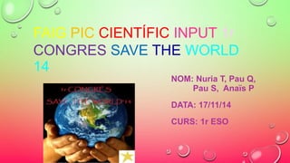 FAIG PIC CIENTÍFIC INPUT 1r 
CONGRES SAVE THE WORLD 
14 
NOM: Nuria T, Pau Q, 
Pau S, Anaïs P 
DATA: 17/11/14 
CURS: 1r ESO 
 