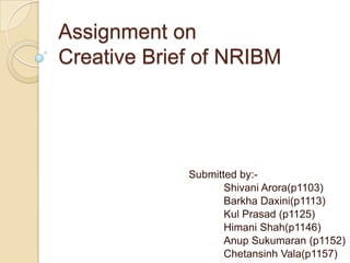 Assignment on
Creative Brief of NRIBM




             Submitted by:-
                    Shivani Arora(p1103)
                    Barkha Daxini(p1113)
                    Kul Prasad (p1125)
                    Himani Shah(p1146)
                    Anup Sukumaran (p1152)
                    Chetansinh Vala(p1157)
 