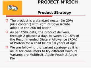 PROJECT N’RICH
Product Strategy
 The product is a standard nectar (ie 20%
juice content) with 2gm of Soya isolate
added in the 200 ml option
 As per CSIR data, the product delivers,
through 2 glasses a day, between 12-15% of
the Recommended Dietary Allowance (RDA)
of Protein for a child below 10 years of age.
 We are following the variant strategy as it is
usual for consumers to try different flavours.
Variants are Multifruit, Apple-Peach & Apple-
Kiwi
 