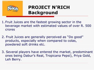 PROJECT N’RICH
Background
1.Fruit Juices are the fastest growing sector in the
beverage market with estimated values of over R. 500
crores
2. Fruit Juices are generally perceived as “Do good”
products, especially when compared to colas,
powdered soft drinks etc.
3. Several players have entered the market, predominant
ones being Dabur’s Real, Tropicana Pepsi), Priya Gold,
Leh Berry.
 