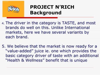 PROJECT N’RICH
Background
4. The driver in the category is TASTE, and most
brands do well on this. Unlike International
markets, here we have several variants by
each brand.
5. We believe that the market is now ready for a
“value-added” juice ie. one which provides the
basic category driver of taste with an additional
“Health & Wellness” benefit that is unique
 