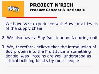 PROJECT N’RICH
Product Concept & Rationale
1.We have vast experience with Soya at all levels
of the supply chain
2. We also have a Soy Isolate manufacturing unit
.
3. We, therefore, believe that the introduction of
Soy protein into the Fruit Juice is something
doable. Also Proteins are well understood as
critical building blocks by most people
 