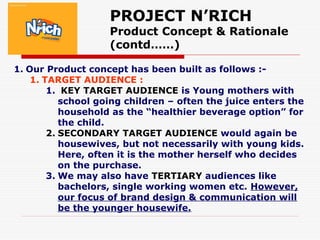 PROJECT N’RICH
Product Concept & Rationale
(contd……)
1. Our Product concept has been built as follows :-
1. TARGET AUDIENCE :
1. KEY TARGET AUDIENCE is Young mothers with
school going children – often the juice enters the
household as the “healthier beverage option” for
the child.
2. SECONDARY TARGET AUDIENCE would again be
housewives, but not necessarily with young kids.
Here, often it is the mother herself who decides
on the purchase.
3. We may also have TERTIARY audiences like
bachelors, single working women etc. However,
our focus of brand design & communication will
be the younger housewife.
 