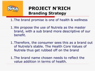 PROJECT N’RICH
Branding Strategy
1.The brand promise is one of health & wellness
1.We propose the use of Nutrela as the master
brand, with a sub brand more descriptive of our
benefit.
1.Therefore, the consumer sees this as a brand out
of Nutrela’s stable. The Health Core Values of
Nutrela thus get rubbed off on the brand
1.The brand name chosen needs to reflect the
value addition in terms of health.
 