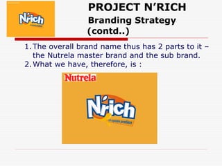 PROJECT N’RICH
Branding Strategy
(contd..)
1.The overall brand name thus has 2 parts to it –
the Nutrela master brand and the sub brand.
2.What we have, therefore, is :
 