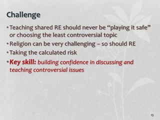 Challenge
• Teaching shared RE should never be “playing it safe”
  or choosing the least controversial topic
• Religion can be very challenging – so should RE
• Taking the calculated risk
•Key skill: building confidence in discussing and
 teaching controversial issues




                                                         13
 
